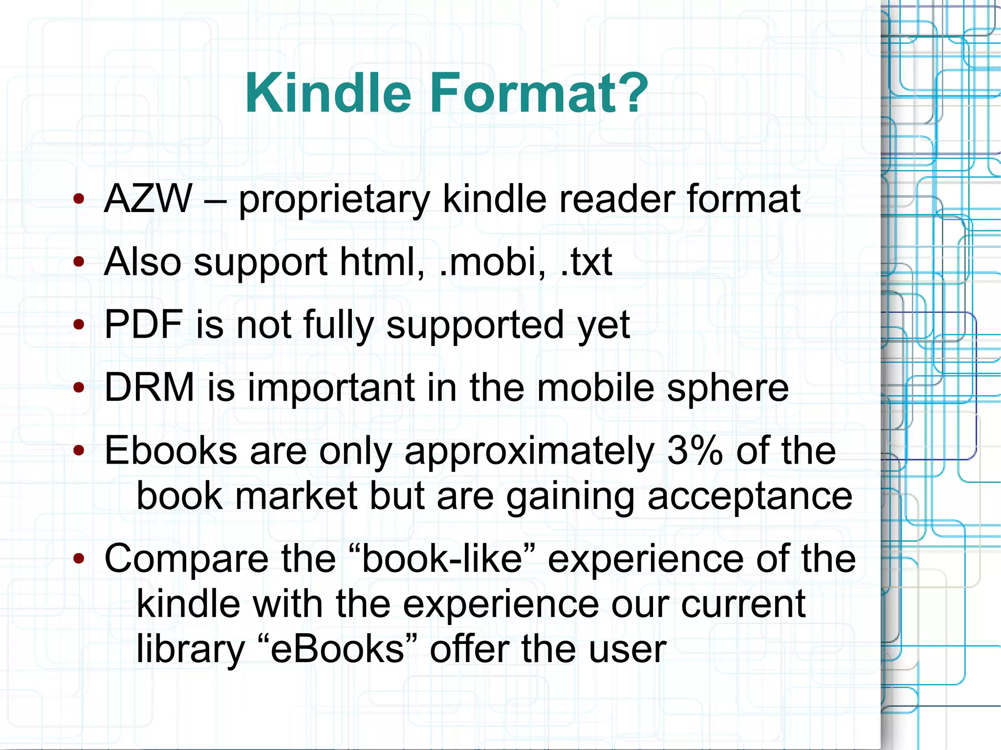 Kindle Format?
●   AZW – proprietary kindle reader format
●   Also support html, .mobi, .txt
●   PDF is not fully supported yet
●   DRM is important in the mobile sphere
●   Ebooks are only approximately 3% of the
     book market but are gaining acceptance
●   Compare the “book-like” experience of the
     kindle with the experience our current
     library “eBooks” offer the user
 