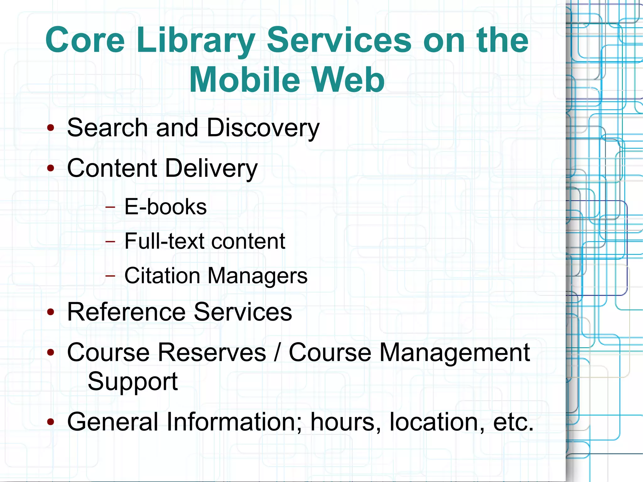 Core Library Services on the
        Mobile Web
●   Search and Discovery
●   Content Delivery
       –   E-books
       –   Full-text content
       –   Citation Managers
●   Reference Services
●   Course Reserves / Course Management
     Support
●   General Information; hours, location, etc.
 