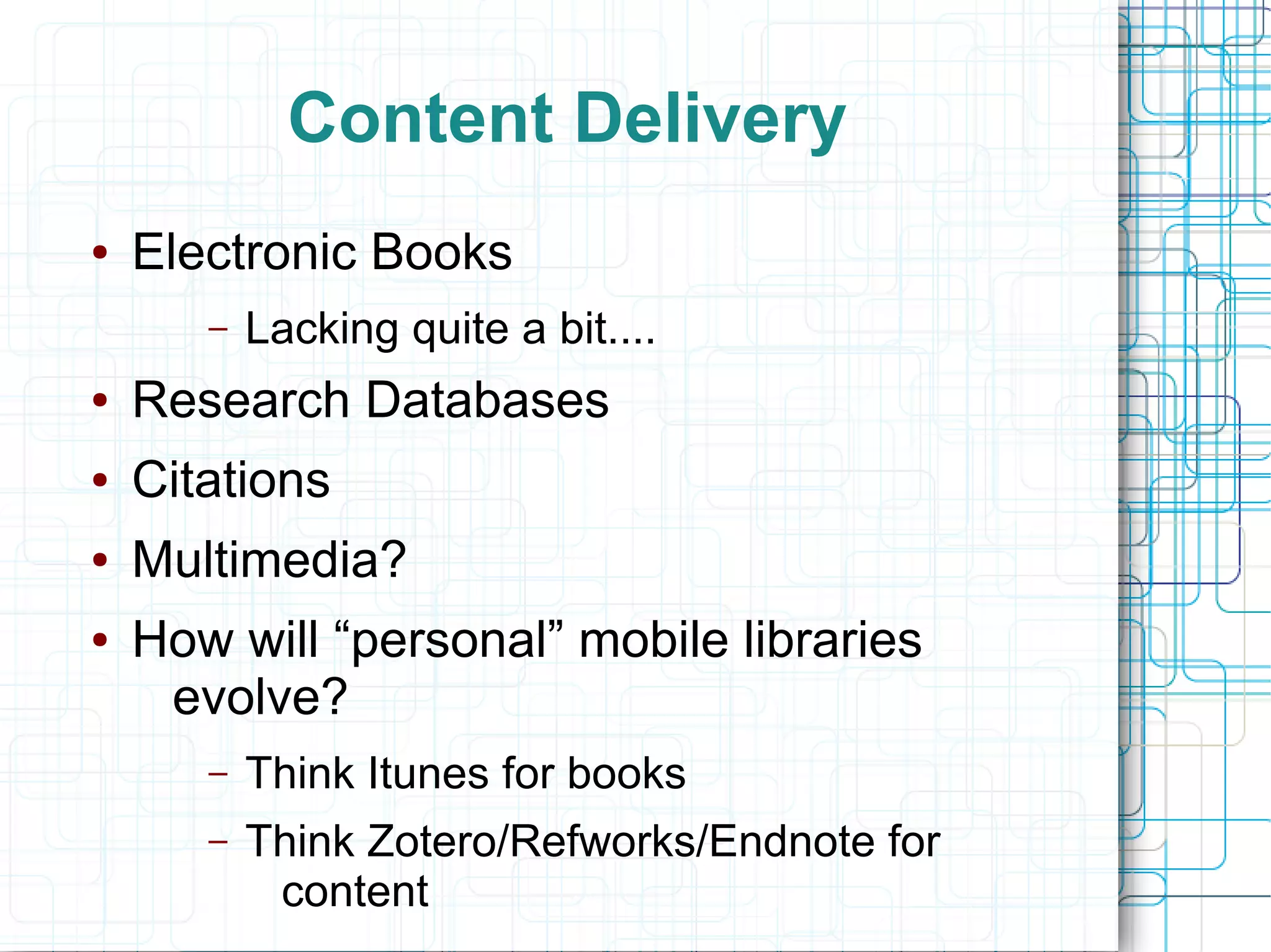 Content Delivery
●   Electronic Books
       –   Lacking quite a bit....
●   Research Databases
●   Citations
●   Multimedia?
●   How will “personal” mobile libraries
     evolve?
       –   Think Itunes for books
       –   Think Zotero/Refworks/Endnote for
            content
 