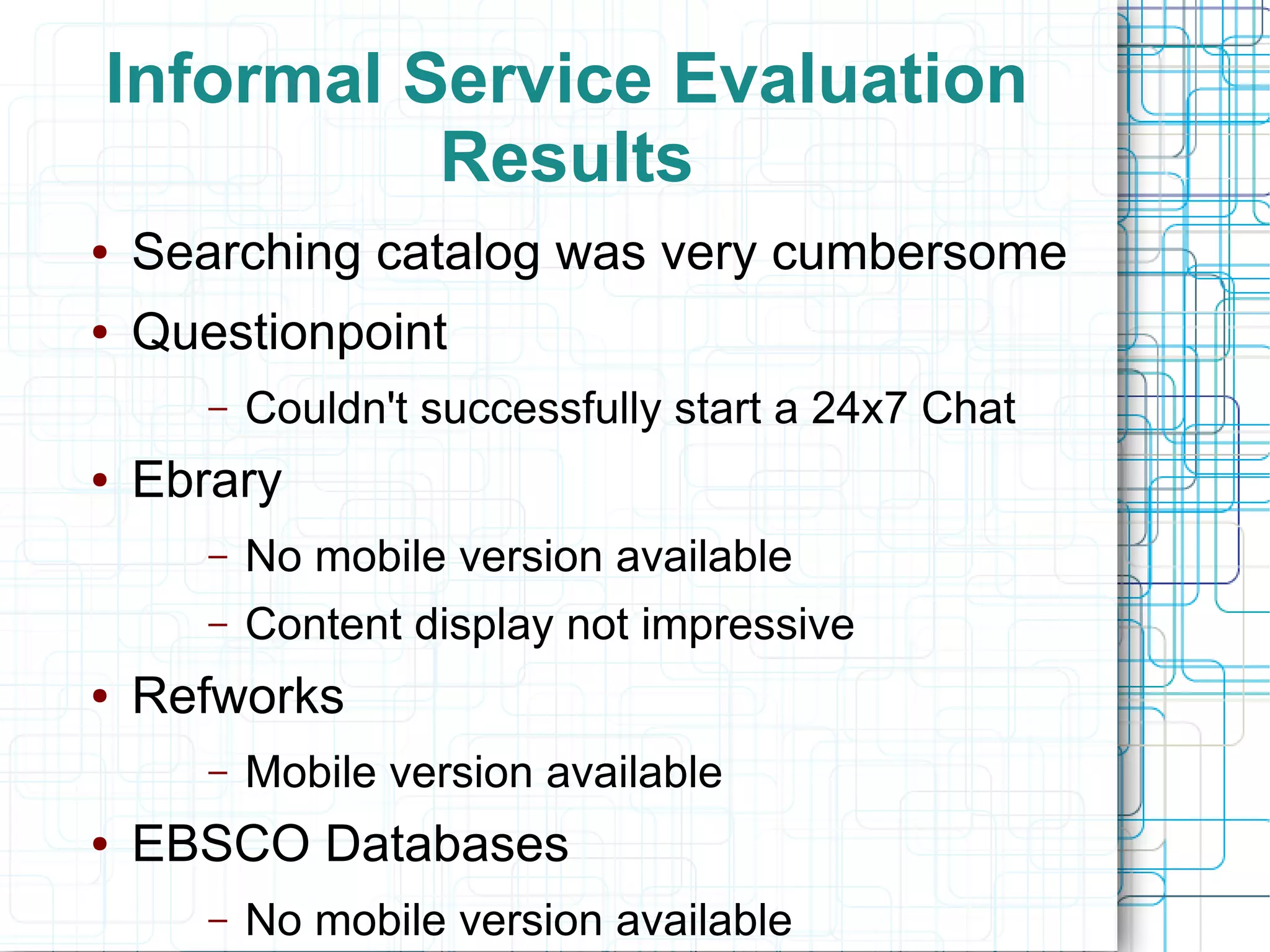 Informal Service Evaluation
          Results
●   Searching catalog was very cumbersome
●   Questionpoint
       –   Couldn't successfully start a 24x7 Chat
●   Ebrary
       –   No mobile version available
       –   Content display not impressive
●   Refworks
       –   Mobile version available
●   EBSCO Databases
       –   No mobile version available
 
