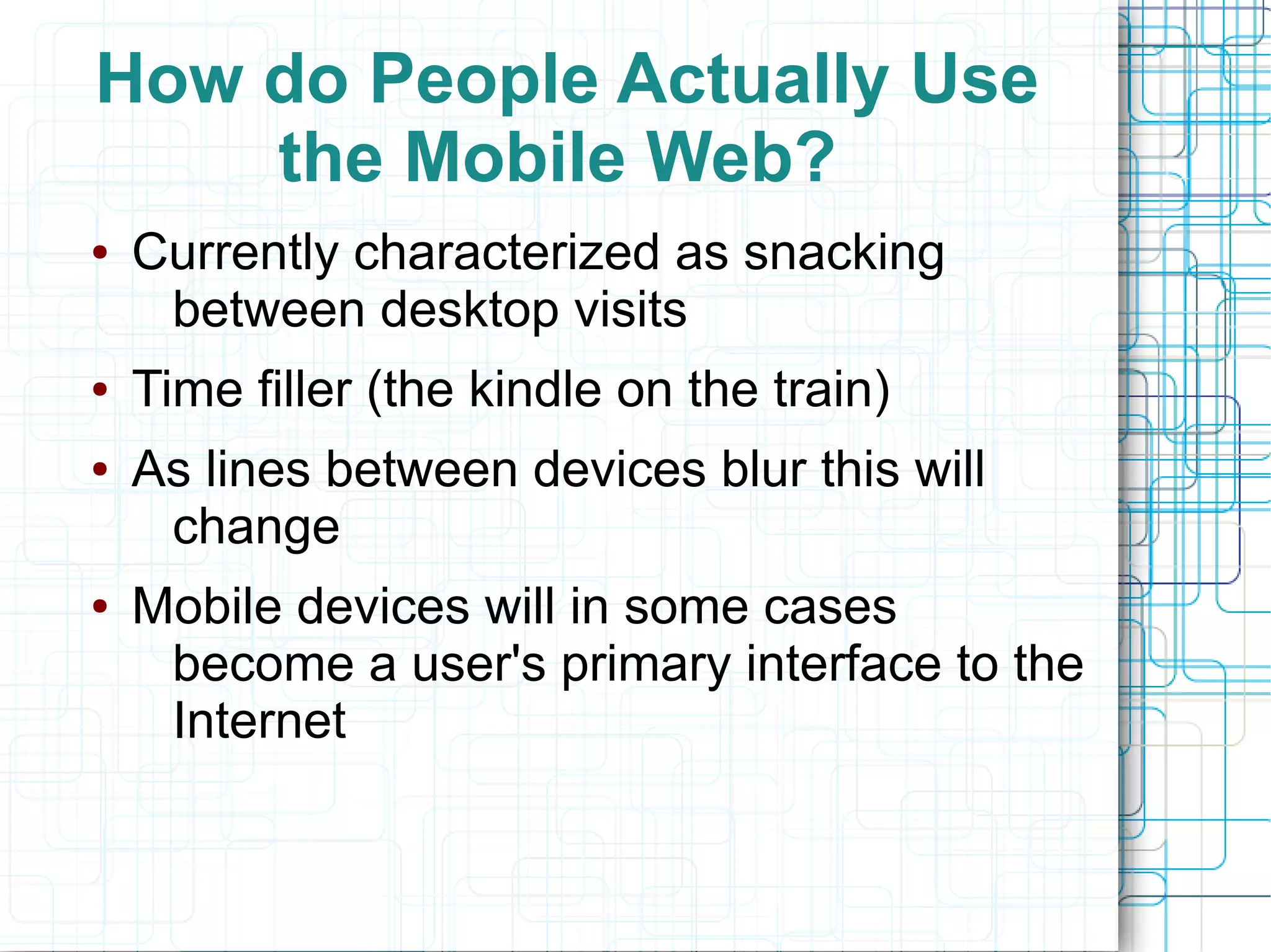 How do People Actually Use
    the Mobile Web?
●   Currently characterized as snacking
     between desktop visits
●   Time filler (the kindle on the train)
●   As lines between devices blur this will
     change
●   Mobile devices will in some cases
     become a user's primary interface to the
     Internet
 