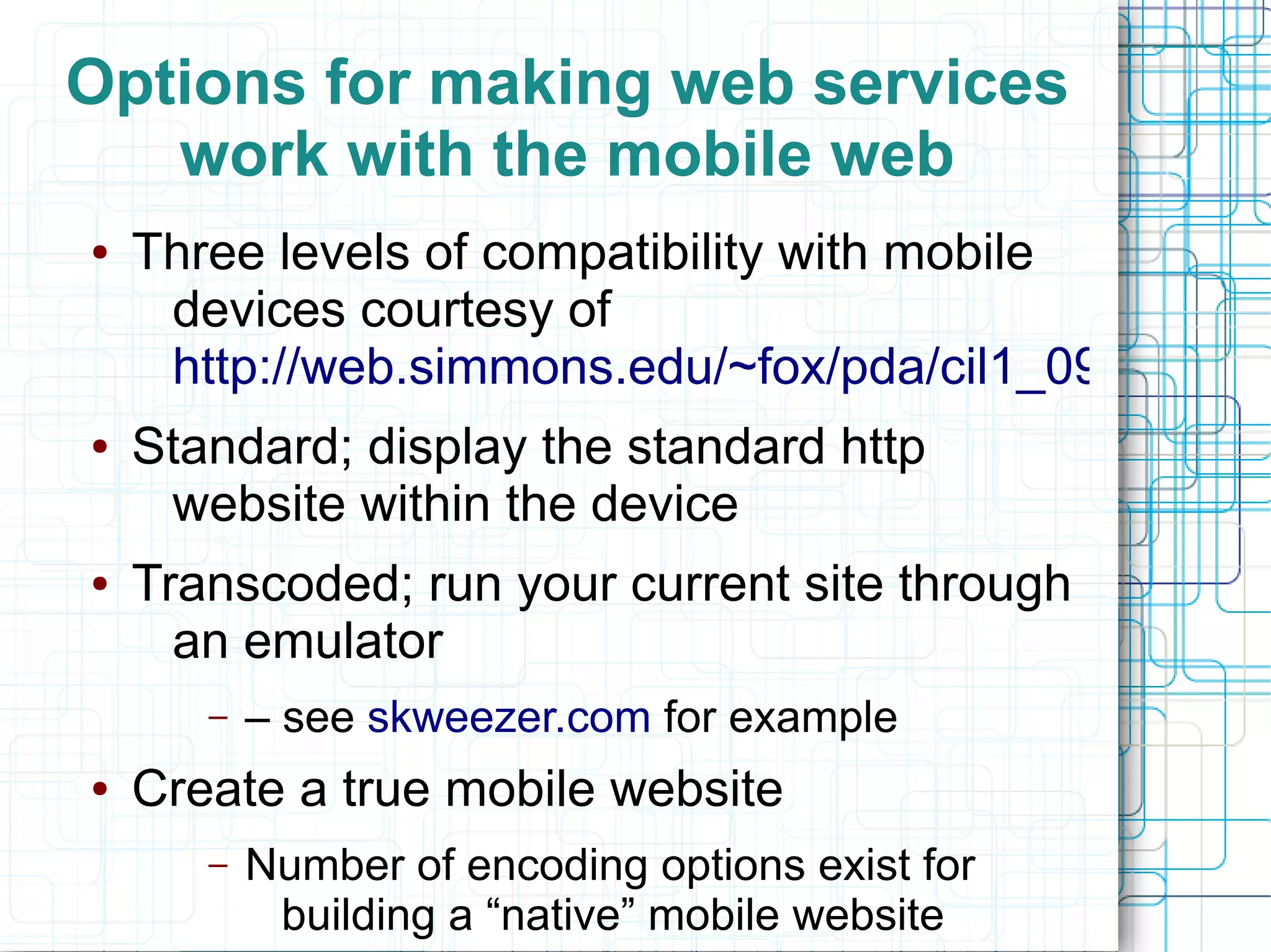 Options for making web services
   work with the mobile web
●   Three levels of compatibility with mobile
     devices courtesy of
     http://web.simmons.edu/~fox/pda/cil1_09_fox_mo
●   Standard; display the standard http
     website within the device
●   Transcoded; run your current site through
      an emulator
       –   – see skweezer.com for example
●   Create a true mobile website
       –   Number of encoding options exist for
            building a “native” mobile website
 