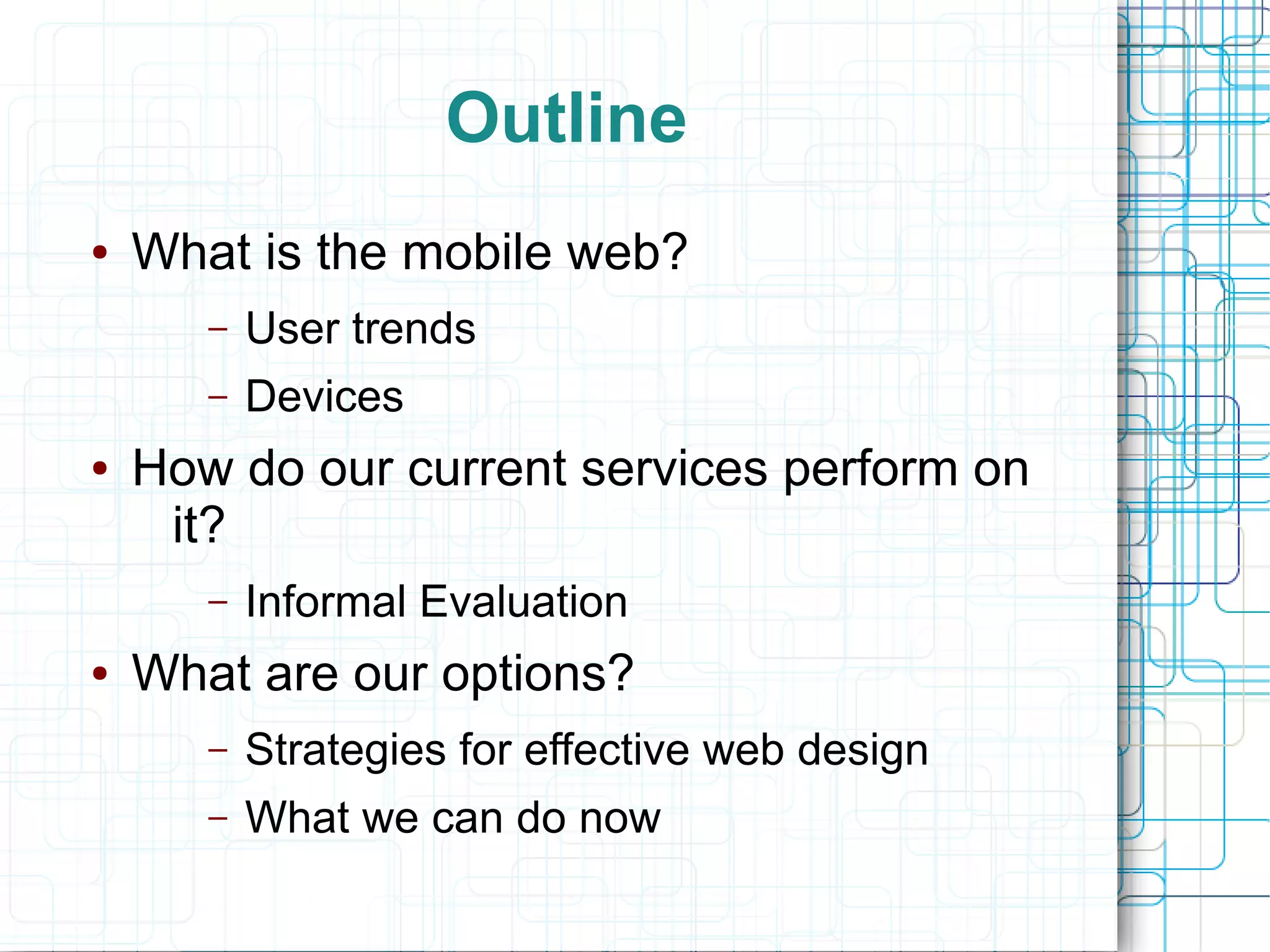 Outline
●   What is the mobile web?
       –   User trends
       –   Devices
●   How do our current services perform on
     it?
       –   Informal Evaluation
●   What are our options?
       –   Strategies for effective web design
       –   What we can do now
 