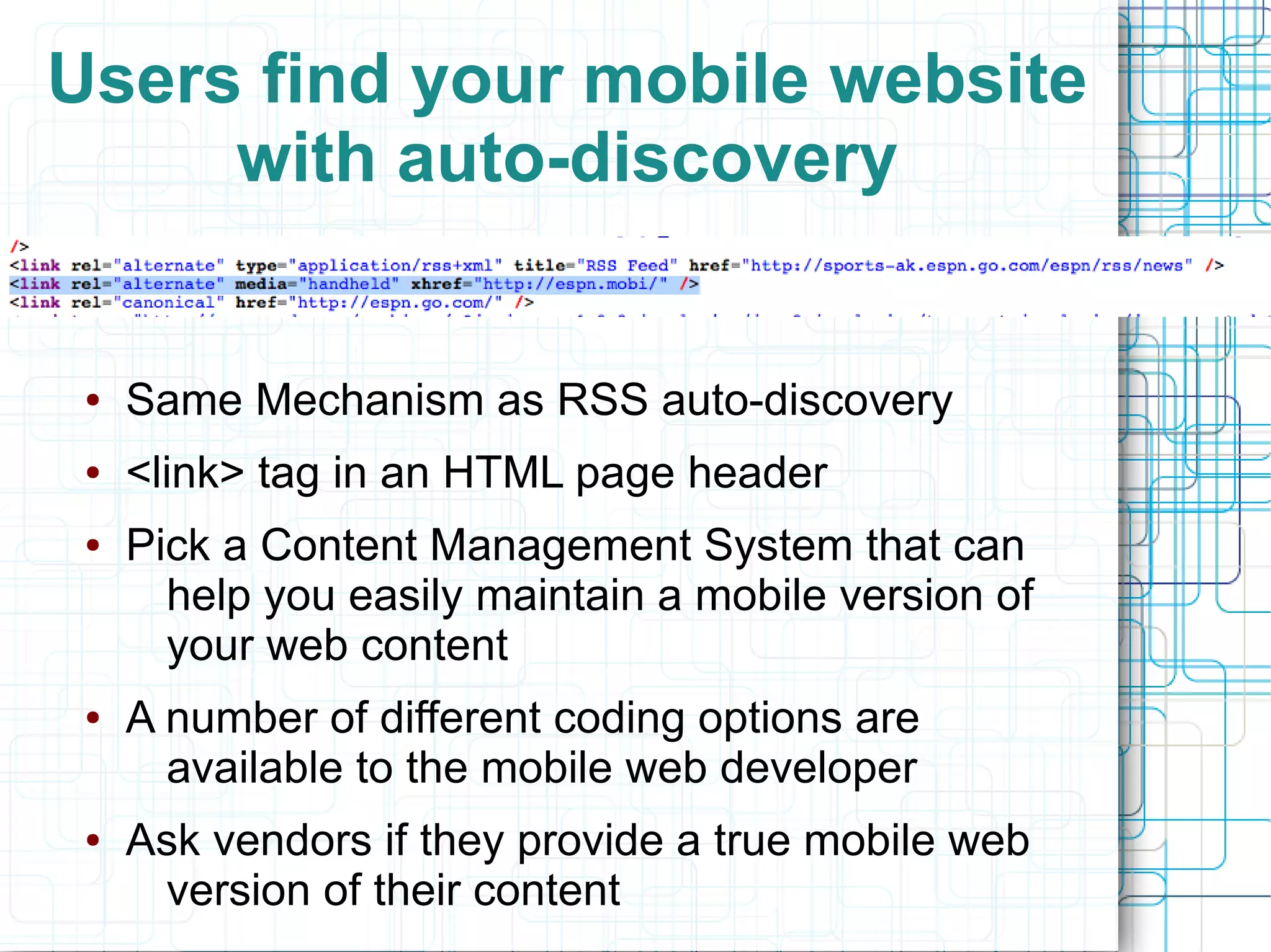 Users find your mobile website
     with auto-discovery


 ●   Same Mechanism as RSS auto-discovery
 ●   <link> tag in an HTML page header
 ●   Pick a Content Management System that can
       help you easily maintain a mobile version of
       your web content
 ●   A number of different coding options are
       available to the mobile web developer
 ●   Ask vendors if they provide a true mobile web
      version of their content
 