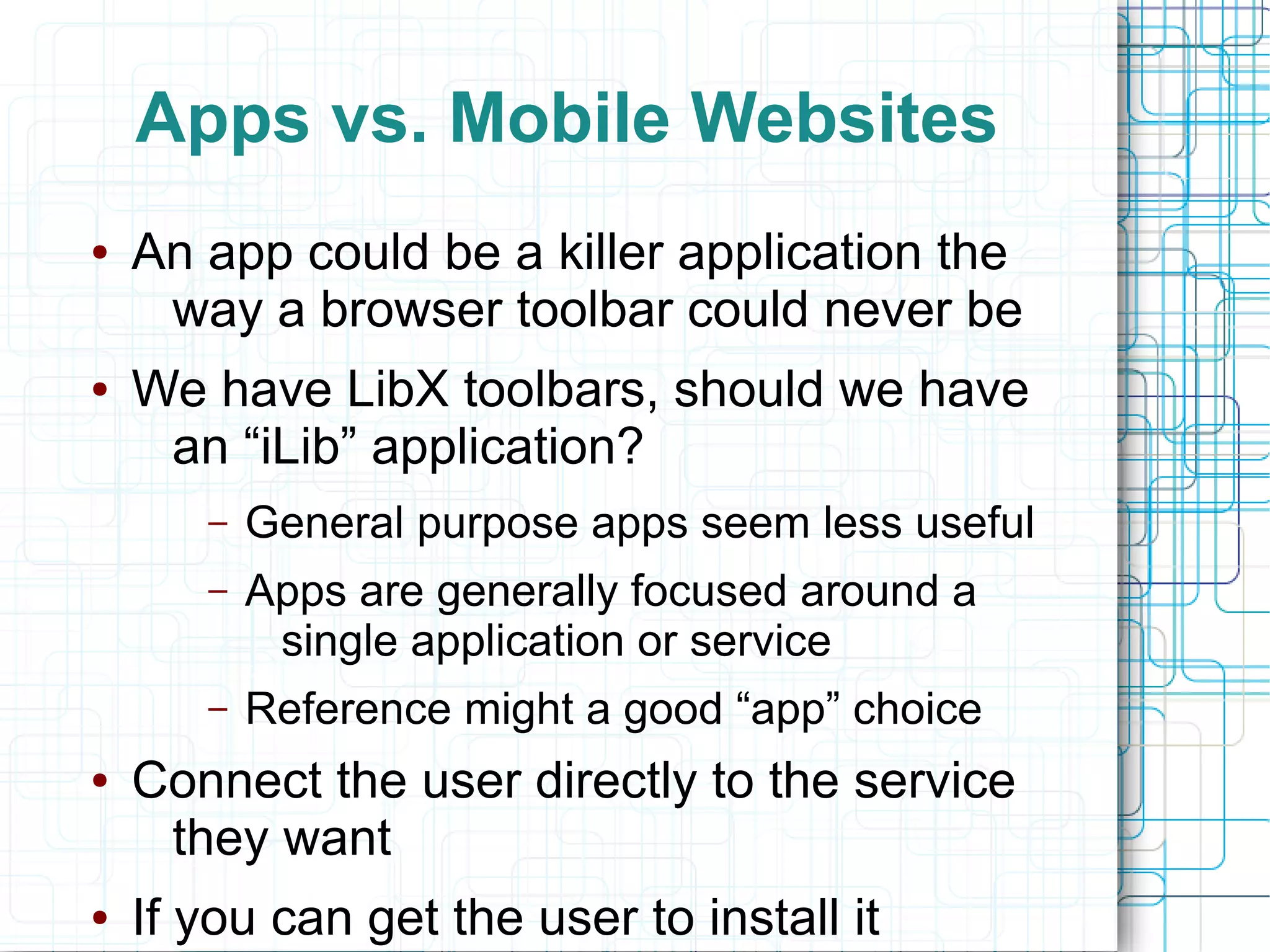 Apps vs. Mobile Websites
●   An app could be a killer application the
     way a browser toolbar could never be
●   We have LibX toolbars, should we have
     an “iLib” application?
       –   General purpose apps seem less useful
       –   Apps are generally focused around a
            single application or service
       –   Reference might a good “app” choice
●   Connect the user directly to the service
     they want
●   If you can get the user to install it
 