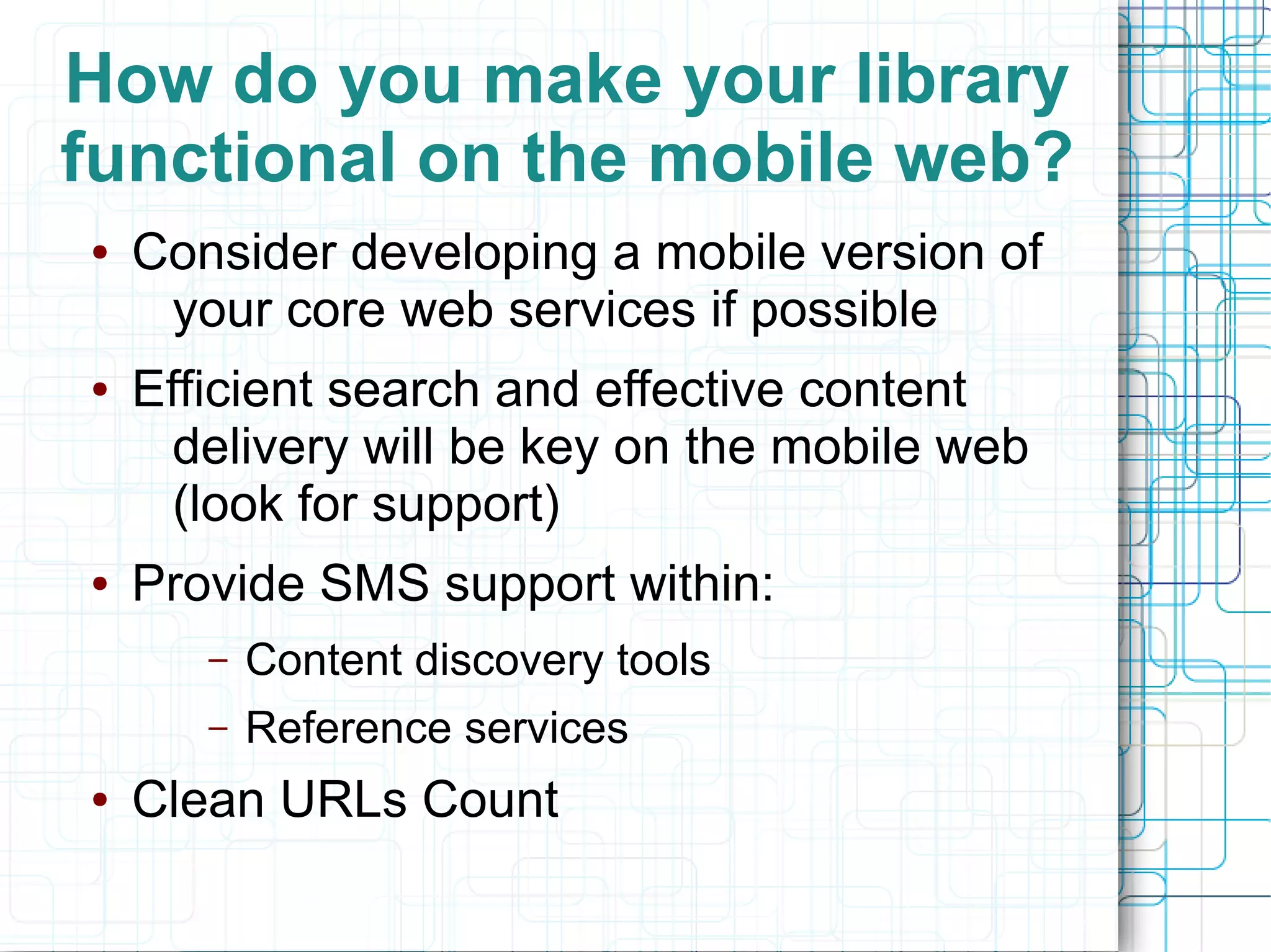How do you make your library
functional on the mobile web?
●   Consider developing a mobile version of
     your core web services if possible
●   Efficient search and effective content
     delivery will be key on the mobile web
     (look for support)
●   Provide SMS support within:
       –   Content discovery tools
       –   Reference services
●   Clean URLs Count
 