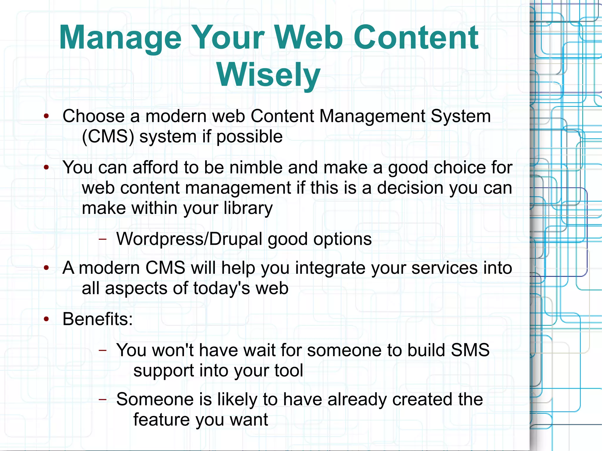 Manage Your Web Content
            Wisely
●   Choose a modern web Content Management System
      (CMS) system if possible
●   You can afford to be nimble and make a good choice for
      web content management if this is a decision you can
      make within your library
        –   Wordpress/Drupal good options
●   A modern CMS will help you integrate your services into
      all aspects of today's web
●   Benefits:
        –   You won't have wait for someone to build SMS
              support into your tool
        –   Someone is likely to have already created the
             feature you want
 
