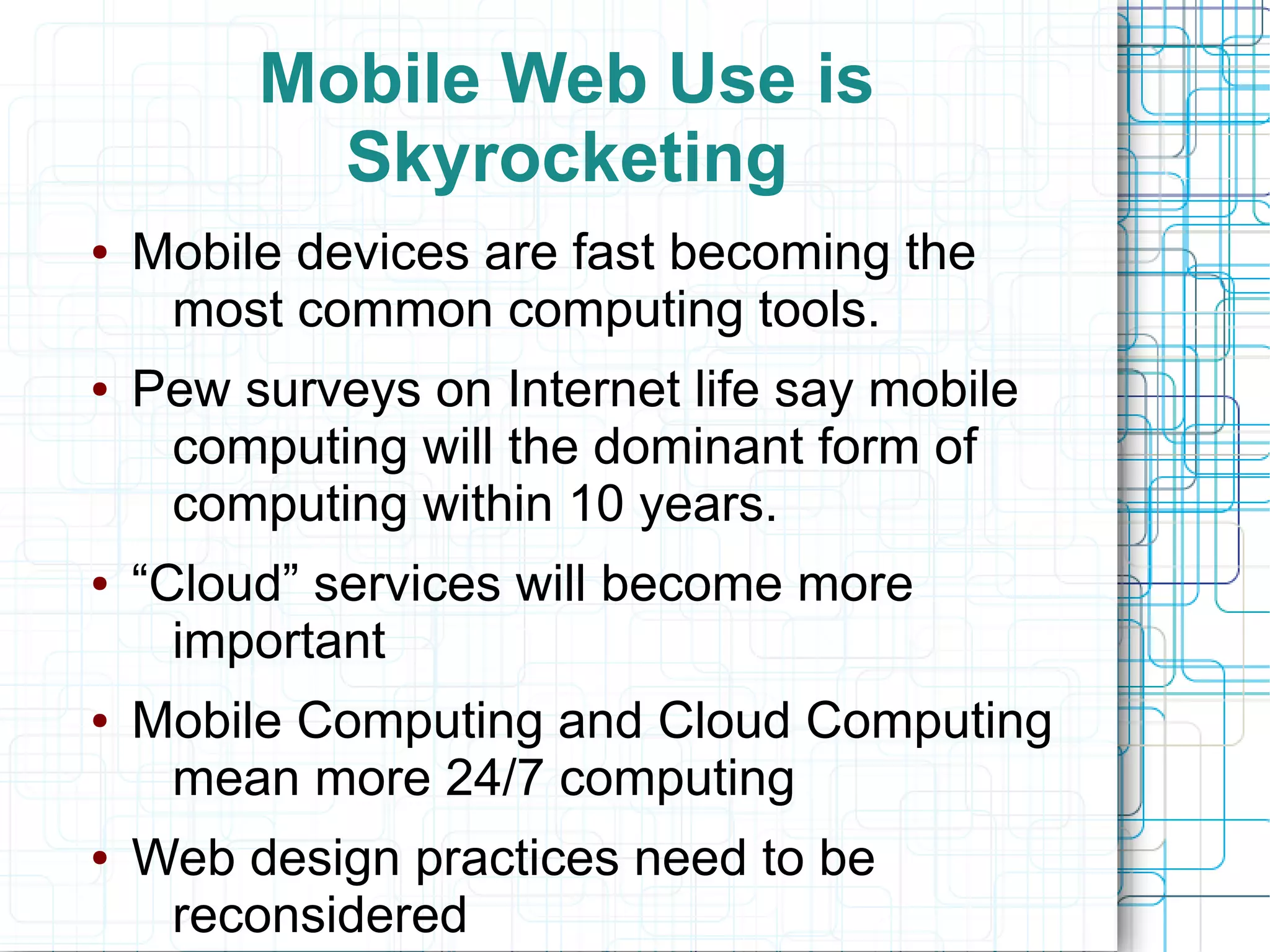 Mobile Web Use is
           Skyrocketing
●   Mobile devices are fast becoming the
     most common computing tools.
●   Pew surveys on Internet life say mobile
     computing will the dominant form of
     computing within 10 years.
●   “Cloud” services will become more
      important
●   Mobile Computing and Cloud Computing
     mean more 24/7 computing
●   Web design practices need to be
     reconsidered
 