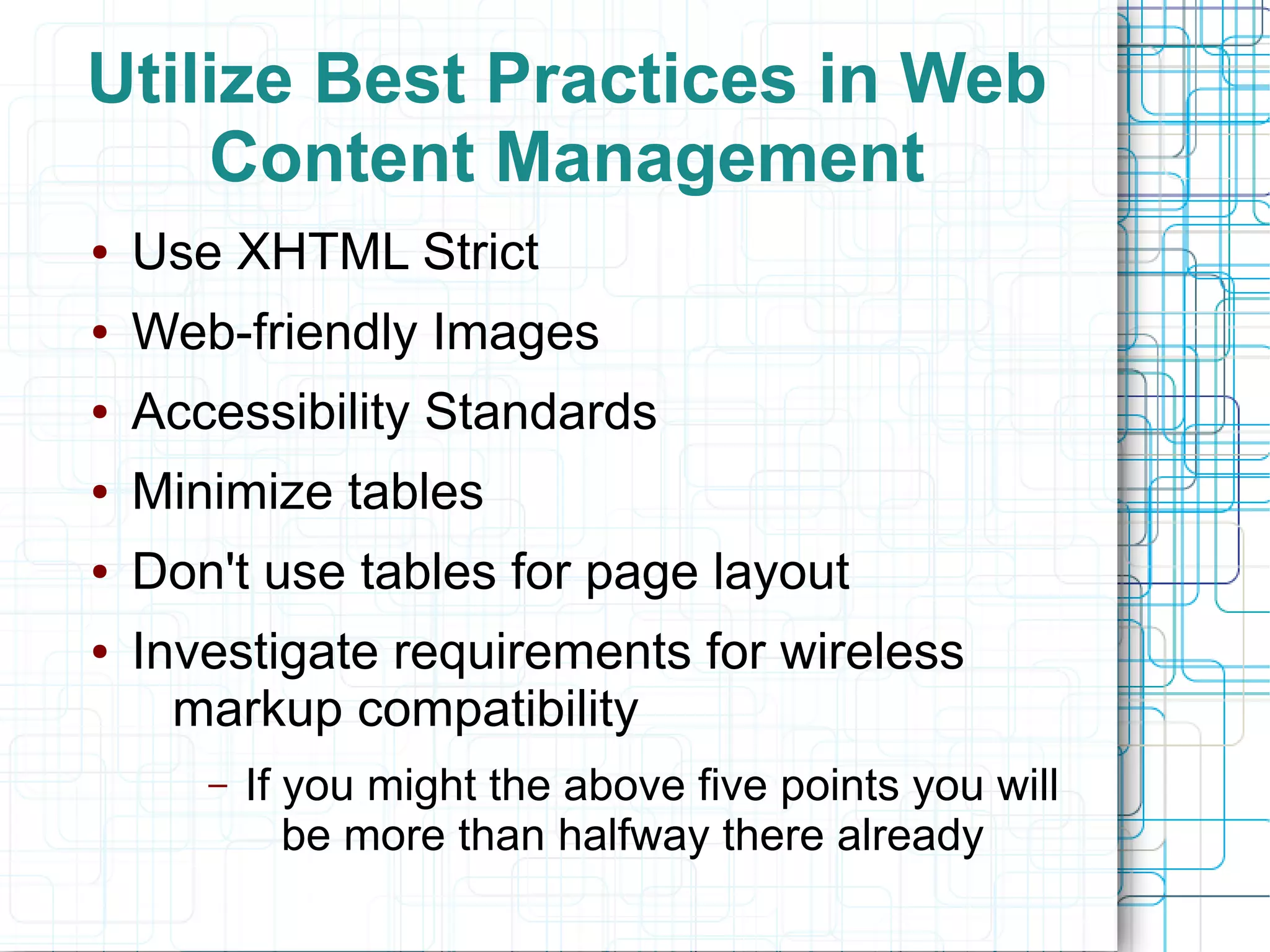 Utilize Best Practices in Web
    Content Management
●   Use XHTML Strict
●   Web-friendly Images
●   Accessibility Standards
●   Minimize tables
●   Don't use tables for page layout
●   Investigate requirements for wireless
      markup compatibility
       –   If you might the above five points you will
              be more than halfway there already
 