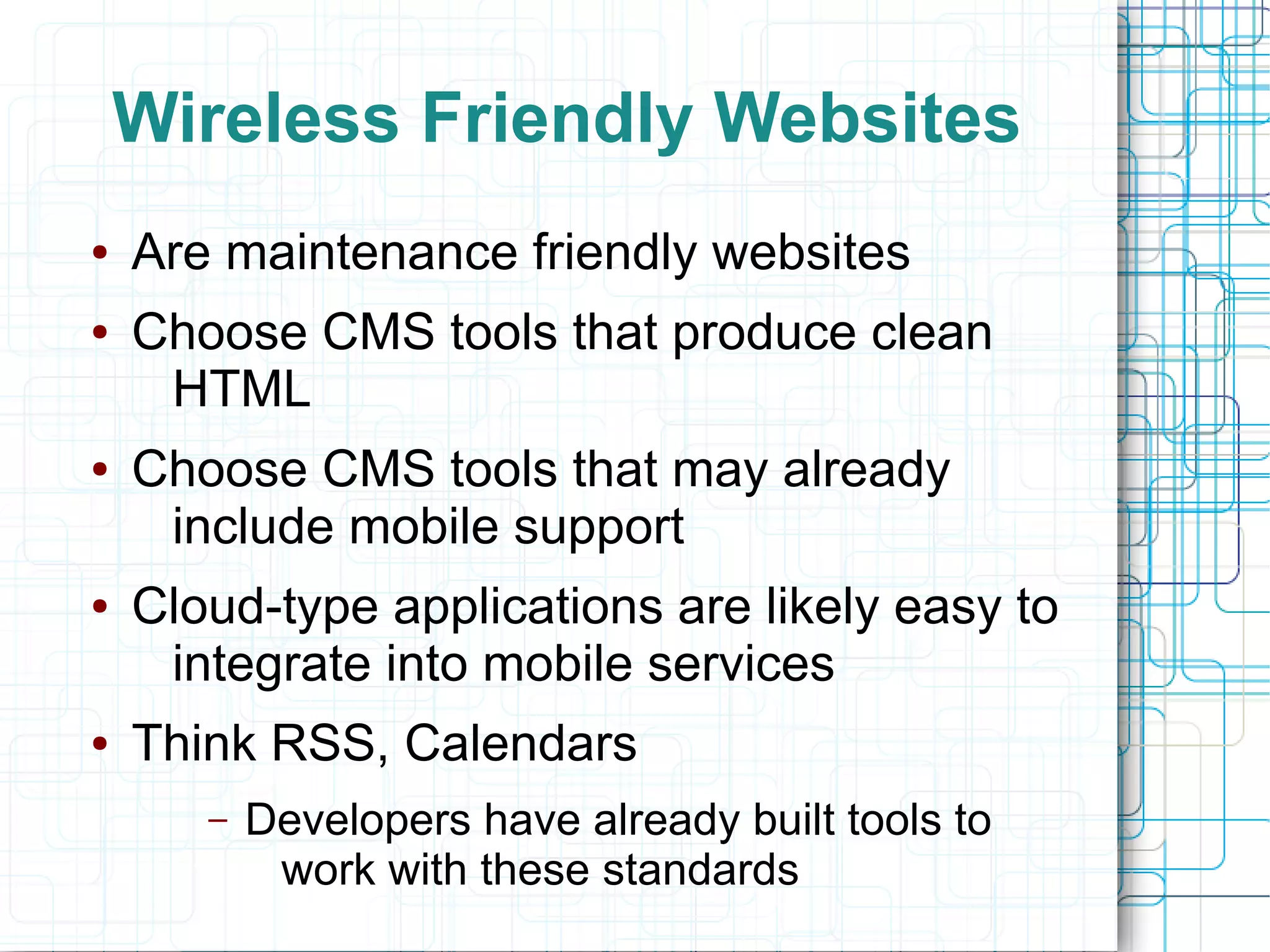 Wireless Friendly Websites
●   Are maintenance friendly websites
●   Choose CMS tools that produce clean
     HTML
●   Choose CMS tools that may already
     include mobile support
●   Cloud-type applications are likely easy to
     integrate into mobile services
●   Think RSS, Calendars
       –   Developers have already built tools to
            work with these standards
 