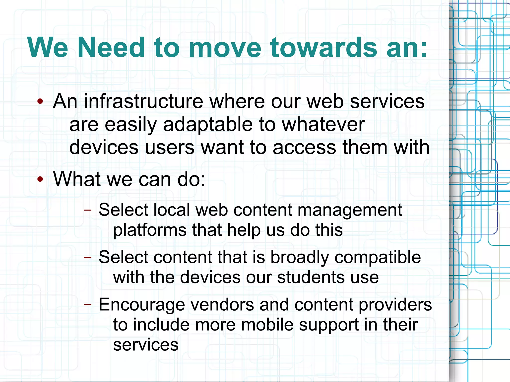 We Need to move towards an:
●   An infrastructure where our web services
     are easily adaptable to whatever
     devices users want to access them with
●   What we can do:
       –   Select local web content management
            platforms that help us do this
       –   Select content that is broadly compatible
            with the devices our students use
       –   Encourage vendors and content providers
            to include more mobile support in their
            services
 