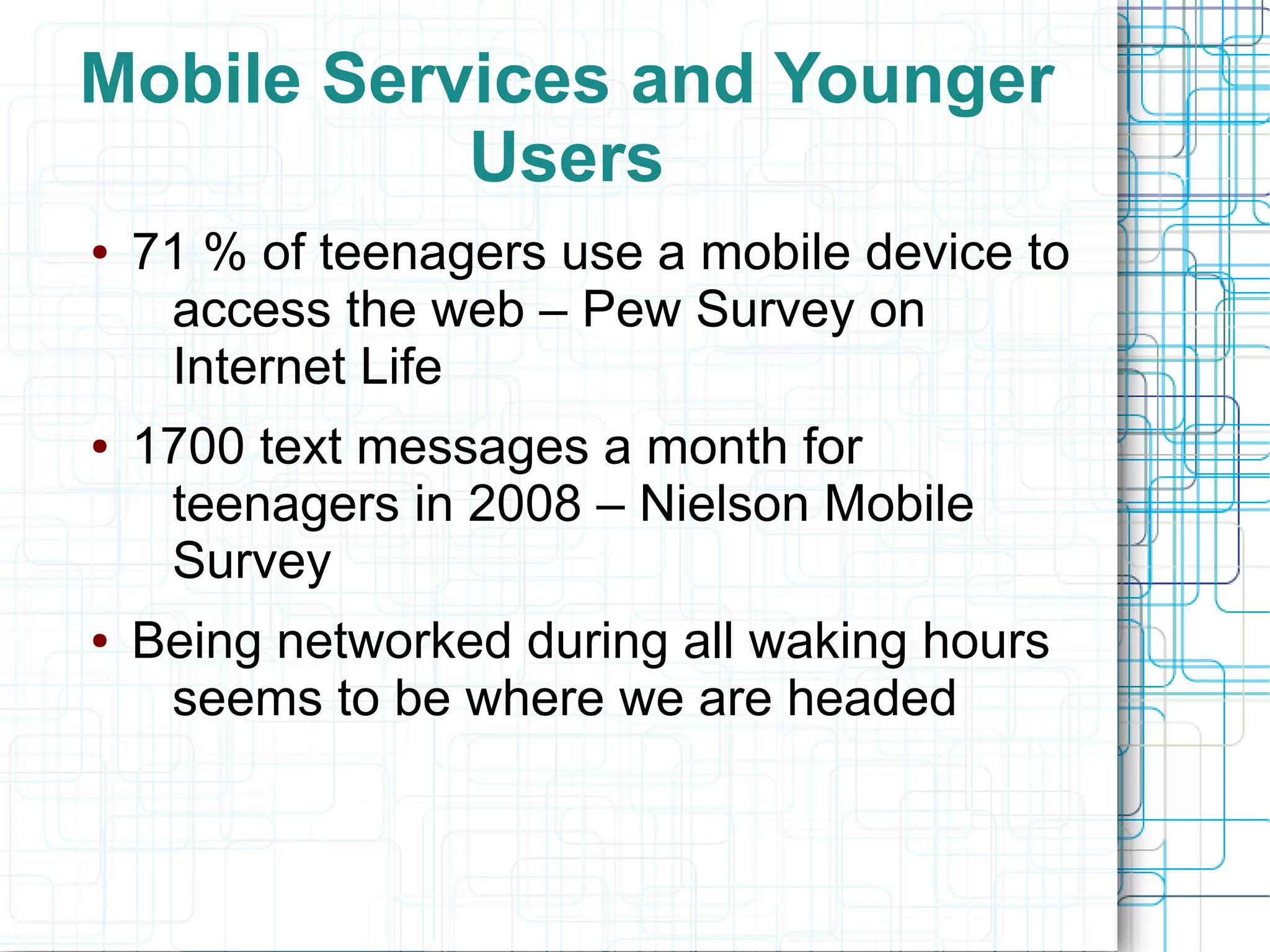 Mobile Services and Younger
           Users
●   71 % of teenagers use a mobile device to
     access the web – Pew Survey on
     Internet Life
●   1700 text messages a month for
     teenagers in 2008 – Nielson Mobile
     Survey
●   Being networked during all waking hours
     seems to be where we are headed
 