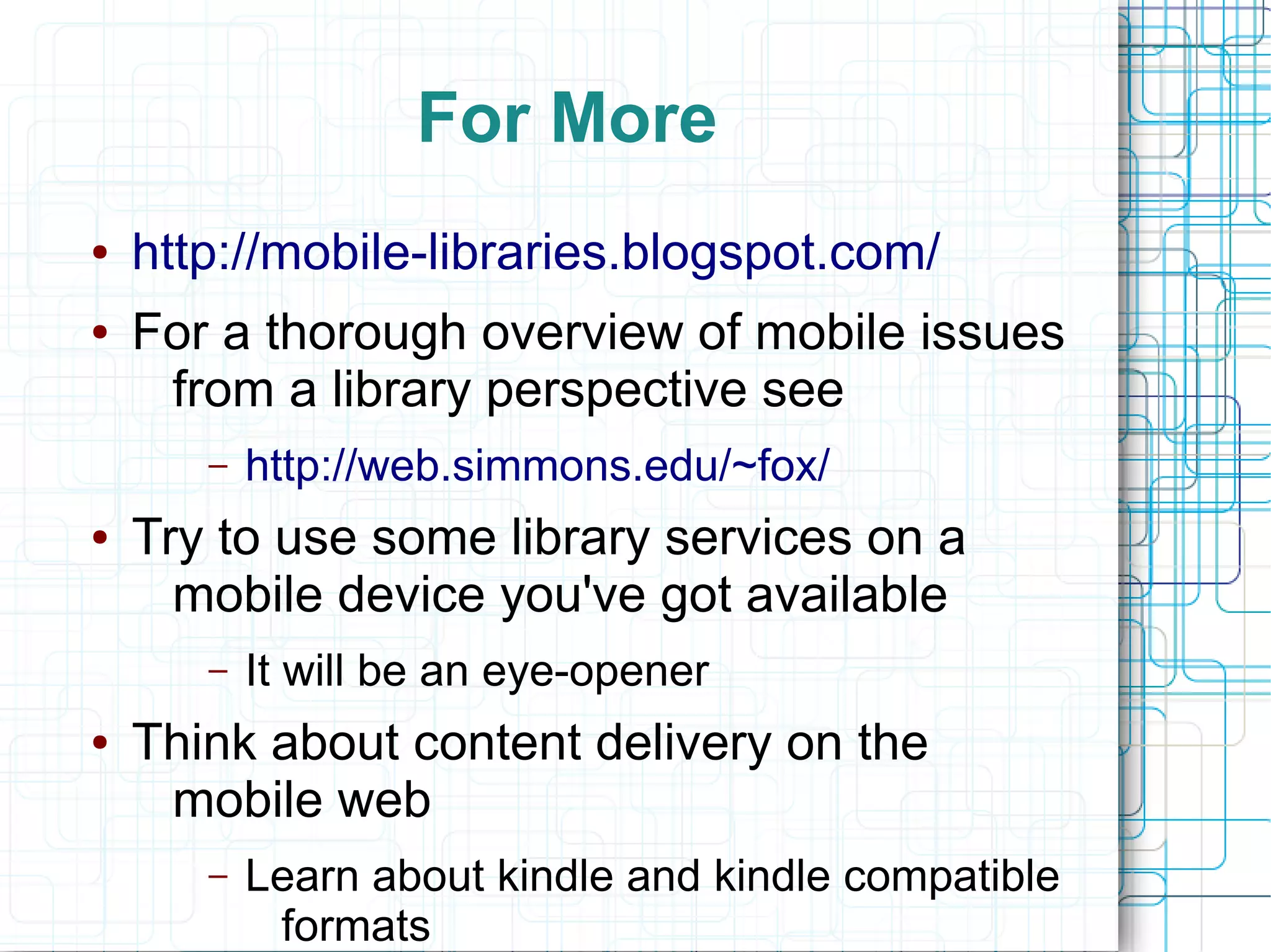 For More
●   http://mobile-libraries.blogspot.com/
●   For a thorough overview of mobile issues
     from a library perspective see
       –   http://web.simmons.edu/~fox/
●   Try to use some library services on a
      mobile device you've got available
       –   It will be an eye-opener
●   Think about content delivery on the
     mobile web
       –   Learn about kindle and kindle compatible
            formats
 