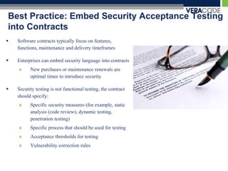 Best Practice: Embed Security Acceptance Testing
into Contracts
   Software contracts typically focus on features,
    functions, maintenance and delivery timeframes

   Enterprises can embed security language into contracts
    »     New purchases or maintenance renewals are
          optimal times to introduce security

   Security testing is not functional testing, the contract
    should specify:
    »     Specific security measures (for example, static
          analysis (code review), dynamic testing,
          penetration testing)
    »     Specific process that should be used for testing
    »     Acceptance thresholds for testing
    »     Vulnerability correction rules
 
