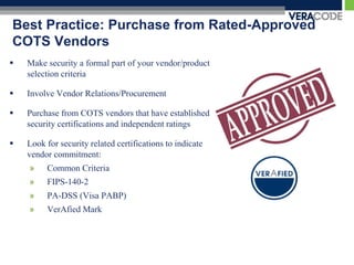 Best Practice: Purchase from Rated-Approved
COTS Vendors
   Make security a formal part of your vendor/product
    selection criteria

   Involve Vendor Relations/Procurement

   Purchase from COTS vendors that have established
    security certifications and independent ratings

   Look for security related certifications to indicate
    vendor commitment:
    »    Common Criteria
    »    FIPS-140-2
    »    PA-DSS (Visa PABP)
    »    VerAfied Mark
 