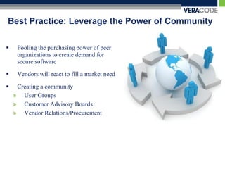 Best Practice: Leverage the Power of Community

    Pooling the purchasing power of peer
     organizations to create demand for
     secure software
    Vendors will react to fill a market need

    Creating a community
    » User Groups
    » Customer Advisory Boards
    » Vendor Relations/Procurement
 