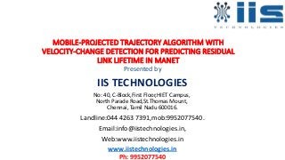 MOBILE-PROJECTED TRAJECTORY ALGORITHM WITH
VELOCITY-CHANGE DETECTION FOR PREDICTING RESIDUAL
LINK LIFETIME IN MANET
Presented by
IIS TECHNOLOGIES
No: 40, C-Block,First Floor,HIET Campus,
North Parade Road,St.Thomas Mount,
Chennai, Tamil Nadu 600016.
Landline:044 4263 7391,mob:9952077540.
Email:info@iistechnologies.in,
Web:www.iistechnologies.in
www.iistechnologies.in
Ph: 9952077540
 