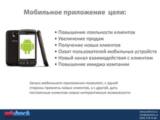 • Повышение лояльности клиентов
            • Увеличение продаж
            • Получение новых клиентов
            • Охват пользователей мобильных устройств
            • Новый канал взаимодействия с клиентом
            • Повышение имиджа компании


Запуск мобильного приложения позволяет, с одной
стороны привлечь новых клиентов, а с другой, дать
постоянным клиентам новые интерактивные возможности



                                                      www.adshock.ru
                                                      info@adshock.ru
                                                      (495) 778 74 00
 