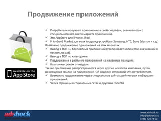 Потребители получают приложение в свой смартфон, скачивая его со
    специального веб-сайта маркета приложений.
 Это AppStore для iPhone, iPad
 И Android Market для всех Андроид-устройств (Samsung, HTC, Sony Ericsson и т.д.)
Возможно продвижение приложений на этих маркетах:
 Вывод в ТОП-10 бесплатных приложений (увеличивает количество скачиваний в
    несколько раз).
 Вывод в ТОП по категориям.
 Поддержание в рейтинге приложений на желаемых позициях.
 Кампании сроком от недели.
Так же приложение распространяется через другие носители компании, путем
размещения ссылки на приложение (QR код) или отправкой sms потребителям.
 Возможно продвижение через специальные сайты с рейтингами и обзорами
    приложений.
 Через страницы в социальных сетях и другими способа




                                                                    www.adshock.ru
                                                                    info@adshock.ru
                                                                    (495) 778 74 00
 