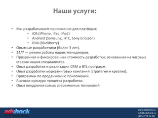 • Мы разрабатываем приложения для платформ:
        • iOS (iPhone, iPad, iPod)
        • Android (Samsung, HTC, Sony Ericsson)
        • RIM (Blackberry)
• Опытные разработчики (более 3 лет).
• 24/7 — режим работы наших менеджеров.
• Прозрачная и фиксированная стоимость разработки, основанная на часовых
  ставках наших специалистов.
• Опыт разработки и реализации CRM и BTL программ.
• Опыт разработки маркетинговых кампаний (стратегия и креатив).
• Программы по продвижению приложений.
• Высокая культура процесса разработки.
• Опыт внедрения самых современных технологий




                                                                   www.adshock.ru
                                                                   info@adshock.ru
                                                                   (495) 778 74 00
 