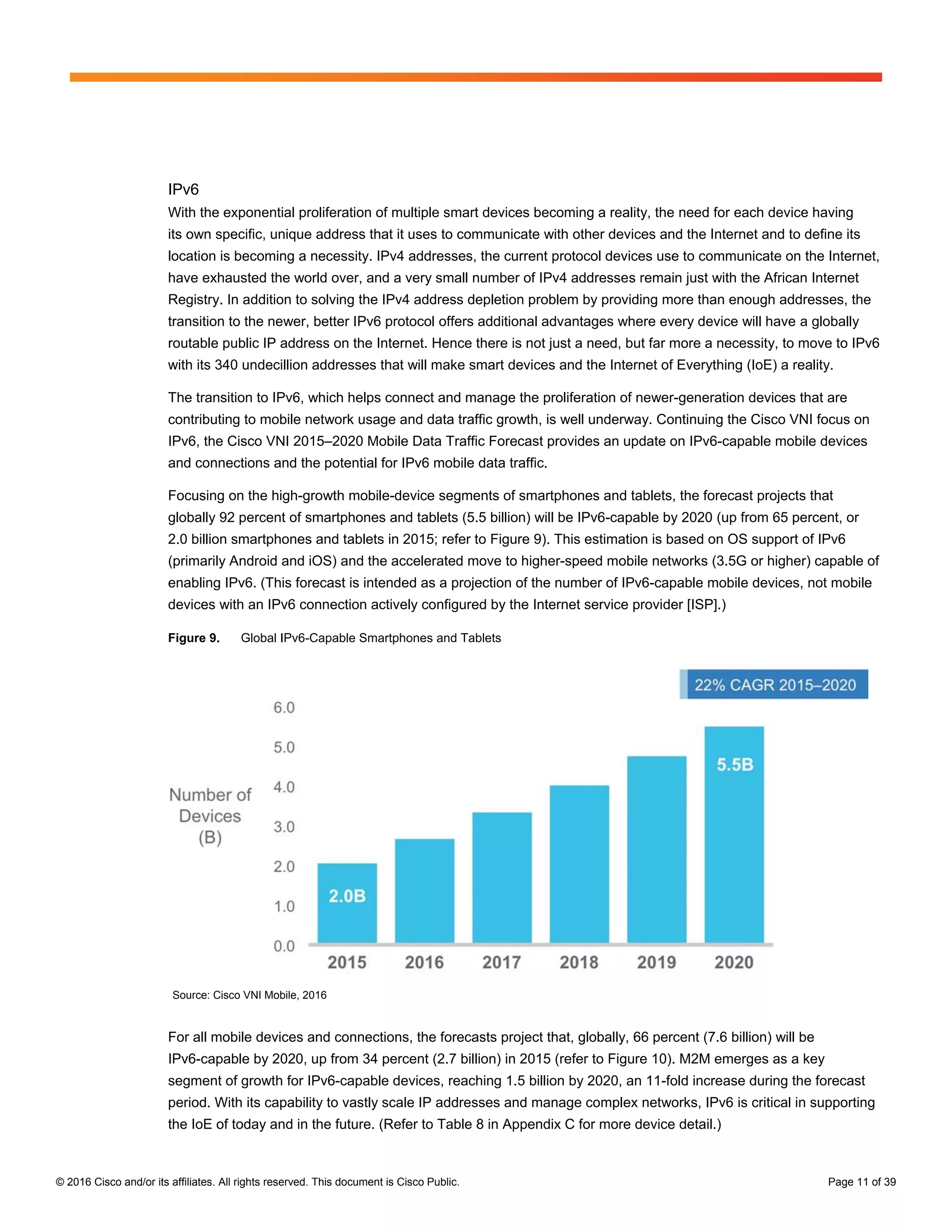 © 2016 Cisco and/or its affiliates. All rights reserved. This document is Cisco Public. Page 11 of 39
IPv6
With the exponential proliferation of multiple smart devices becoming a reality, the need for each device having
its own specific, unique address that it uses to communicate with other devices and the Internet and to define its
location is becoming a necessity. IPv4 addresses, the current protocol devices use to communicate on the Internet,
have exhausted the world over, and a very small number of IPv4 addresses remain just with the African Internet
Registry. In addition to solving the IPv4 address depletion problem by providing more than enough addresses, the
transition to the newer, better IPv6 protocol offers additional advantages where every device will have a globally
routable public IP address on the Internet. Hence there is not just a need, but far more a necessity, to move to IPv6
with its 340 undecillion addresses that will make smart devices and the Internet of Everything (IoE) a reality.
The transition to IPv6, which helps connect and manage the proliferation of newer-generation devices that are
contributing to mobile network usage and data traffic growth, is well underway. Continuing the Cisco VNI focus on
IPv6, the Cisco VNI 2015–2020 Mobile Data Traffic Forecast provides an update on IPv6-capable mobile devices
and connections and the potential for IPv6 mobile data traffic.
Focusing on the high-growth mobile-device segments of smartphones and tablets, the forecast projects that
globally 92 percent of smartphones and tablets (5.5 billion) will be IPv6-capable by 2020 (up from 65 percent, or
2.0 billion smartphones and tablets in 2015; refer to Figure 9). This estimation is based on OS support of IPv6
(primarily Android and iOS) and the accelerated move to higher-speed mobile networks (3.5G or higher) capable of
enabling IPv6. (This forecast is intended as a projection of the number of IPv6-capable mobile devices, not mobile
devices with an IPv6 connection actively configured by the Internet service provider [ISP].)
Figure 9. Global IPv6-Capable Smartphones and Tablets
Source: Cisco VNI Mobile, 2016
For all mobile devices and connections, the forecasts project that, globally, 66 percent (7.6 billion) will be
IPv6-capable by 2020, up from 34 percent (2.7 billion) in 2015 (refer to Figure 10). M2M emerges as a key
segment of growth for IPv6-capable devices, reaching 1.5 billion by 2020, an 11-fold increase during the forecast
period. With its capability to vastly scale IP addresses and manage complex networks, IPv6 is critical in supporting
the IoE of today and in the future. (Refer to Table 8 in Appendix C for more device detail.)
 