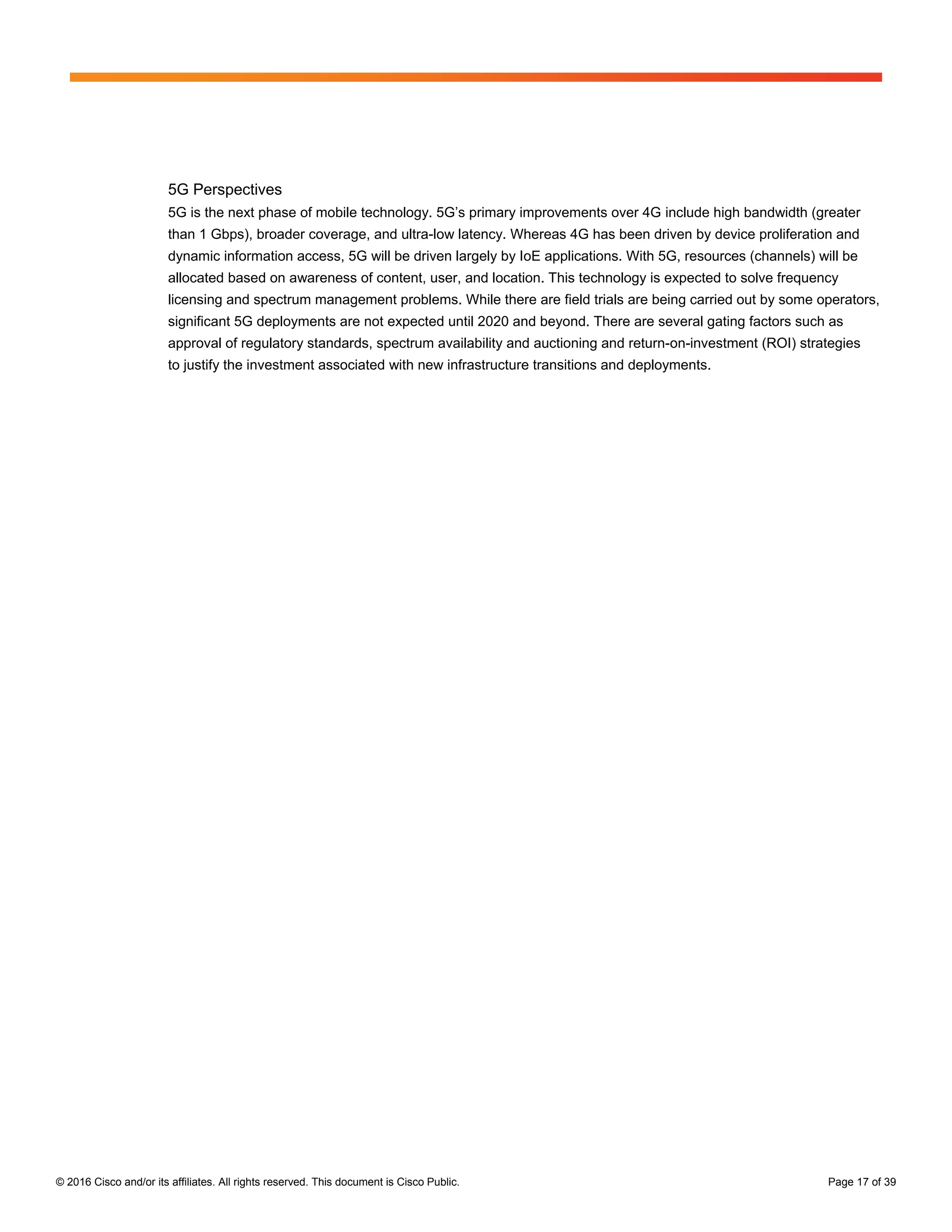 © 2016 Cisco and/or its affiliates. All rights reserved. This document is Cisco Public. Page 17 of 39
5G Perspectives
5G is the next phase of mobile technology. 5G’s primary improvements over 4G include high bandwidth (greater
than 1 Gbps), broader coverage, and ultra-low latency. Whereas 4G has been driven by device proliferation and
dynamic information access, 5G will be driven largely by IoE applications. With 5G, resources (channels) will be
allocated based on awareness of content, user, and location. This technology is expected to solve frequency
licensing and spectrum management problems. While there are field trials are being carried out by some operators,
significant 5G deployments are not expected until 2020 and beyond. There are several gating factors such as
approval of regulatory standards, spectrum availability and auctioning and return-on-investment (ROI) strategies
to justify the investment associated with new infrastructure transitions and deployments.
 