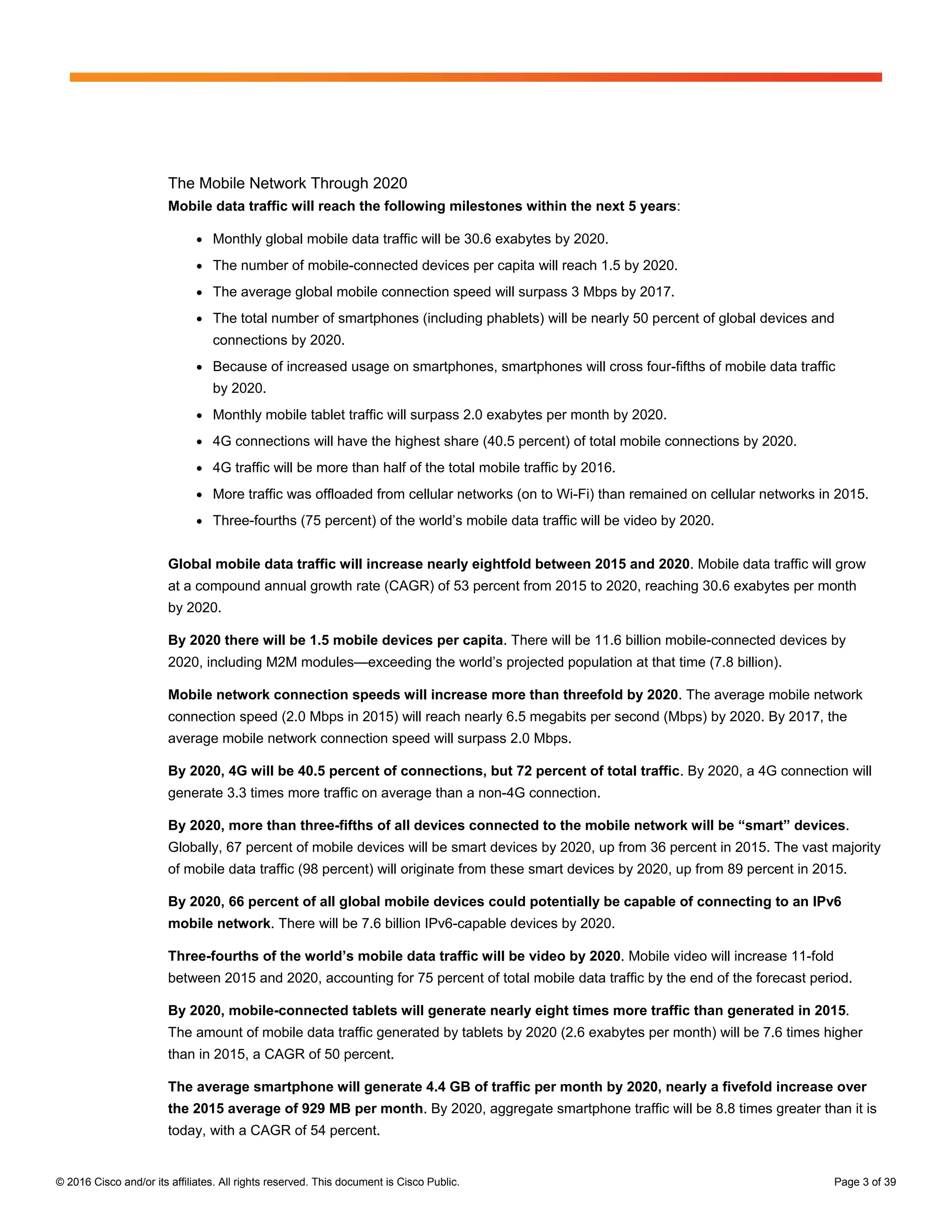 © 2016 Cisco and/or its affiliates. All rights reserved. This document is Cisco Public. Page 3 of 39
The Mobile Network Through 2020
Mobile data traffic will reach the following milestones within the next 5 years:
● Monthly global mobile data traffic will be 30.6 exabytes by 2020.
● The number of mobile-connected devices per capita will reach 1.5 by 2020.
● The average global mobile connection speed will surpass 3 Mbps by 2017.
● The total number of smartphones (including phablets) will be nearly 50 percent of global devices and
connections by 2020.
● Because of increased usage on smartphones, smartphones will cross four-fifths of mobile data traffic
by 2020.
● Monthly mobile tablet traffic will surpass 2.0 exabytes per month by 2020.
● 4G connections will have the highest share (40.5 percent) of total mobile connections by 2020.
● 4G traffic will be more than half of the total mobile traffic by 2016.
● More traffic was offloaded from cellular networks (on to Wi-Fi) than remained on cellular networks in 2015.
● Three-fourths (75 percent) of the world’s mobile data traffic will be video by 2020.
Global mobile data traffic will increase nearly eightfold between 2015 and 2020. Mobile data traffic will grow
at a compound annual growth rate (CAGR) of 53 percent from 2015 to 2020, reaching 30.6 exabytes per month
by 2020.
By 2020 there will be 1.5 mobile devices per capita. There will be 11.6 billion mobile-connected devices by
2020, including M2M modules—exceeding the world’s projected population at that time (7.8 billion).
Mobile network connection speeds will increase more than threefold by 2020. The average mobile network
connection speed (2.0 Mbps in 2015) will reach nearly 6.5 megabits per second (Mbps) by 2020. By 2017, the
average mobile network connection speed will surpass 2.0 Mbps.
By 2020, 4G will be 40.5 percent of connections, but 72 percent of total traffic. By 2020, a 4G connection will
generate 3.3 times more traffic on average than a non-4G connection.
By 2020, more than three-fifths of all devices connected to the mobile network will be “smart” devices.
Globally, 67 percent of mobile devices will be smart devices by 2020, up from 36 percent in 2015. The vast majority
of mobile data traffic (98 percent) will originate from these smart devices by 2020, up from 89 percent in 2015.
By 2020, 66 percent of all global mobile devices could potentially be capable of connecting to an IPv6
mobile network. There will be 7.6 billion IPv6-capable devices by 2020.
Three-fourths of the world’s mobile data traffic will be video by 2020. Mobile video will increase 11-fold
between 2015 and 2020, accounting for 75 percent of total mobile data traffic by the end of the forecast period.
By 2020, mobile-connected tablets will generate nearly eight times more traffic than generated in 2015.
The amount of mobile data traffic generated by tablets by 2020 (2.6 exabytes per month) will be 7.6 times higher
than in 2015, a CAGR of 50 percent.
The average smartphone will generate 4.4 GB of traffic per month by 2020, nearly a fivefold increase over
the 2015 average of 929 MB per month. By 2020, aggregate smartphone traffic will be 8.8 times greater than it is
today, with a CAGR of 54 percent.
 