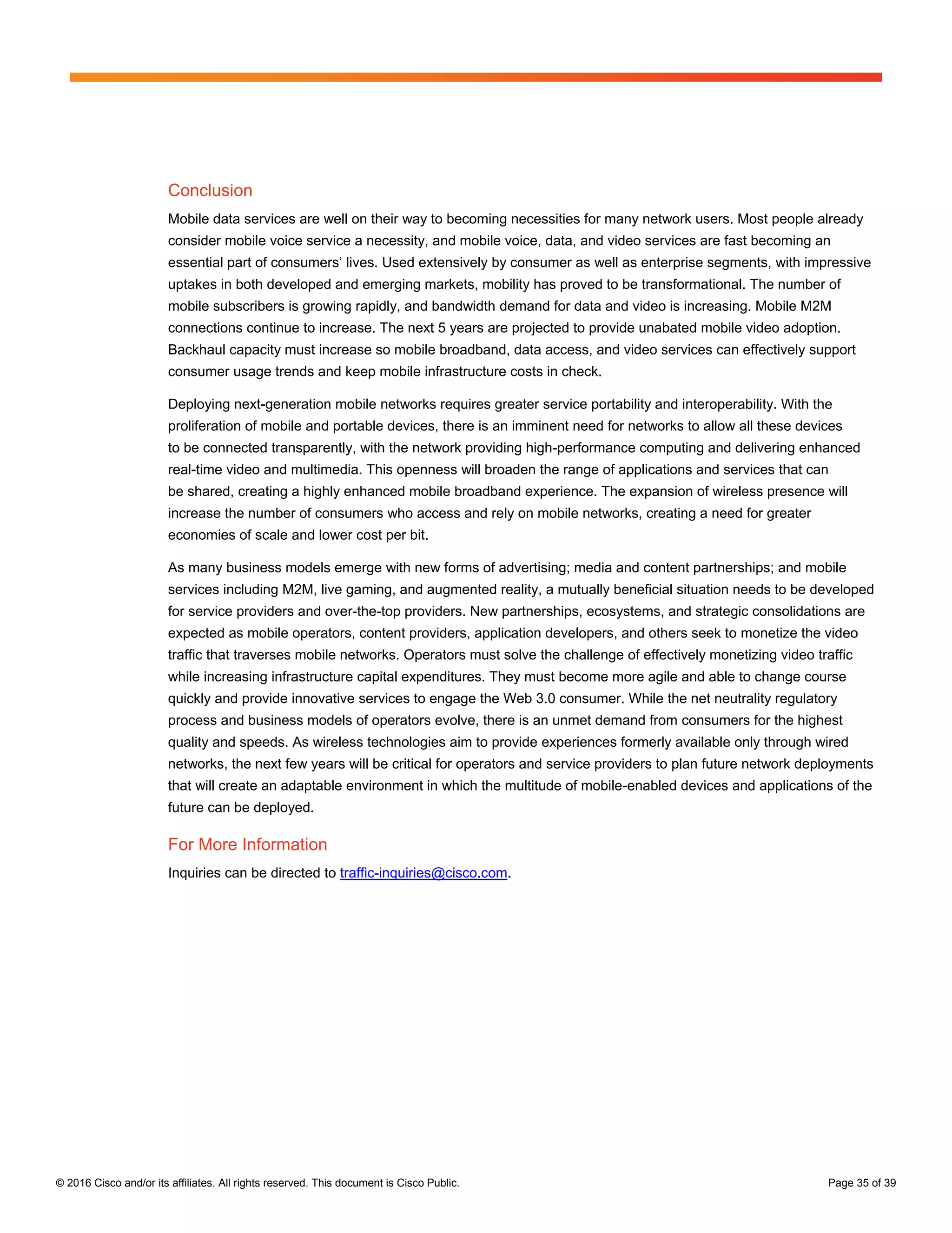© 2016 Cisco and/or its affiliates. All rights reserved. This document is Cisco Public. Page 35 of 39
Conclusion
Mobile data services are well on their way to becoming necessities for many network users. Most people already
consider mobile voice service a necessity, and mobile voice, data, and video services are fast becoming an
essential part of consumers’ lives. Used extensively by consumer as well as enterprise segments, with impressive
uptakes in both developed and emerging markets, mobility has proved to be transformational. The number of
mobile subscribers is growing rapidly, and bandwidth demand for data and video is increasing. Mobile M2M
connections continue to increase. The next 5 years are projected to provide unabated mobile video adoption.
Backhaul capacity must increase so mobile broadband, data access, and video services can effectively support
consumer usage trends and keep mobile infrastructure costs in check.
Deploying next-generation mobile networks requires greater service portability and interoperability. With the
proliferation of mobile and portable devices, there is an imminent need for networks to allow all these devices
to be connected transparently, with the network providing high-performance computing and delivering enhanced
real-time video and multimedia. This openness will broaden the range of applications and services that can
be shared, creating a highly enhanced mobile broadband experience. The expansion of wireless presence will
increase the number of consumers who access and rely on mobile networks, creating a need for greater
economies of scale and lower cost per bit.
As many business models emerge with new forms of advertising; media and content partnerships; and mobile
services including M2M, live gaming, and augmented reality, a mutually beneficial situation needs to be developed
for service providers and over-the-top providers. New partnerships, ecosystems, and strategic consolidations are
expected as mobile operators, content providers, application developers, and others seek to monetize the video
traffic that traverses mobile networks. Operators must solve the challenge of effectively monetizing video traffic
while increasing infrastructure capital expenditures. They must become more agile and able to change course
quickly and provide innovative services to engage the Web 3.0 consumer. While the net neutrality regulatory
process and business models of operators evolve, there is an unmet demand from consumers for the highest
quality and speeds. As wireless technologies aim to provide experiences formerly available only through wired
networks, the next few years will be critical for operators and service providers to plan future network deployments
that will create an adaptable environment in which the multitude of mobile-enabled devices and applications of the
future can be deployed.
For More Information
Inquiries can be directed to traffic-inquiries@cisco.com.
 