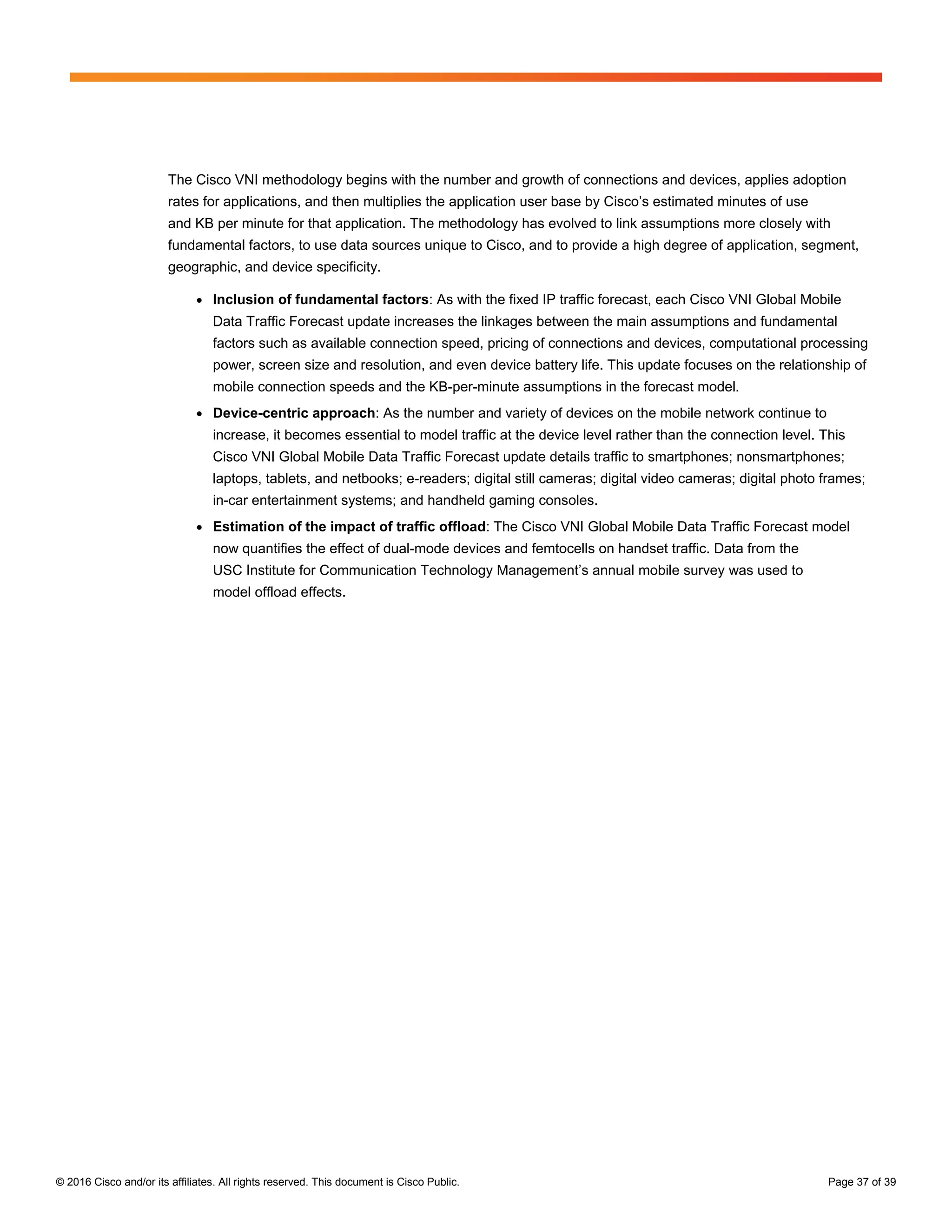 © 2016 Cisco and/or its affiliates. All rights reserved. This document is Cisco Public. Page 37 of 39
The Cisco VNI methodology begins with the number and growth of connections and devices, applies adoption
rates for applications, and then multiplies the application user base by Cisco’s estimated minutes of use
and KB per minute for that application. The methodology has evolved to link assumptions more closely with
fundamental factors, to use data sources unique to Cisco, and to provide a high degree of application, segment,
geographic, and device specificity.
● Inclusion of fundamental factors: As with the fixed IP traffic forecast, each Cisco VNI Global Mobile
Data Traffic Forecast update increases the linkages between the main assumptions and fundamental
factors such as available connection speed, pricing of connections and devices, computational processing
power, screen size and resolution, and even device battery life. This update focuses on the relationship of
mobile connection speeds and the KB-per-minute assumptions in the forecast model.
● Device-centric approach: As the number and variety of devices on the mobile network continue to
increase, it becomes essential to model traffic at the device level rather than the connection level. This
Cisco VNI Global Mobile Data Traffic Forecast update details traffic to smartphones; nonsmartphones;
laptops, tablets, and netbooks; e-readers; digital still cameras; digital video cameras; digital photo frames;
in-car entertainment systems; and handheld gaming consoles.
● Estimation of the impact of traffic offload: The Cisco VNI Global Mobile Data Traffic Forecast model
now quantifies the effect of dual-mode devices and femtocells on handset traffic. Data from the
USC Institute for Communication Technology Management’s annual mobile survey was used to
model offload effects.
 