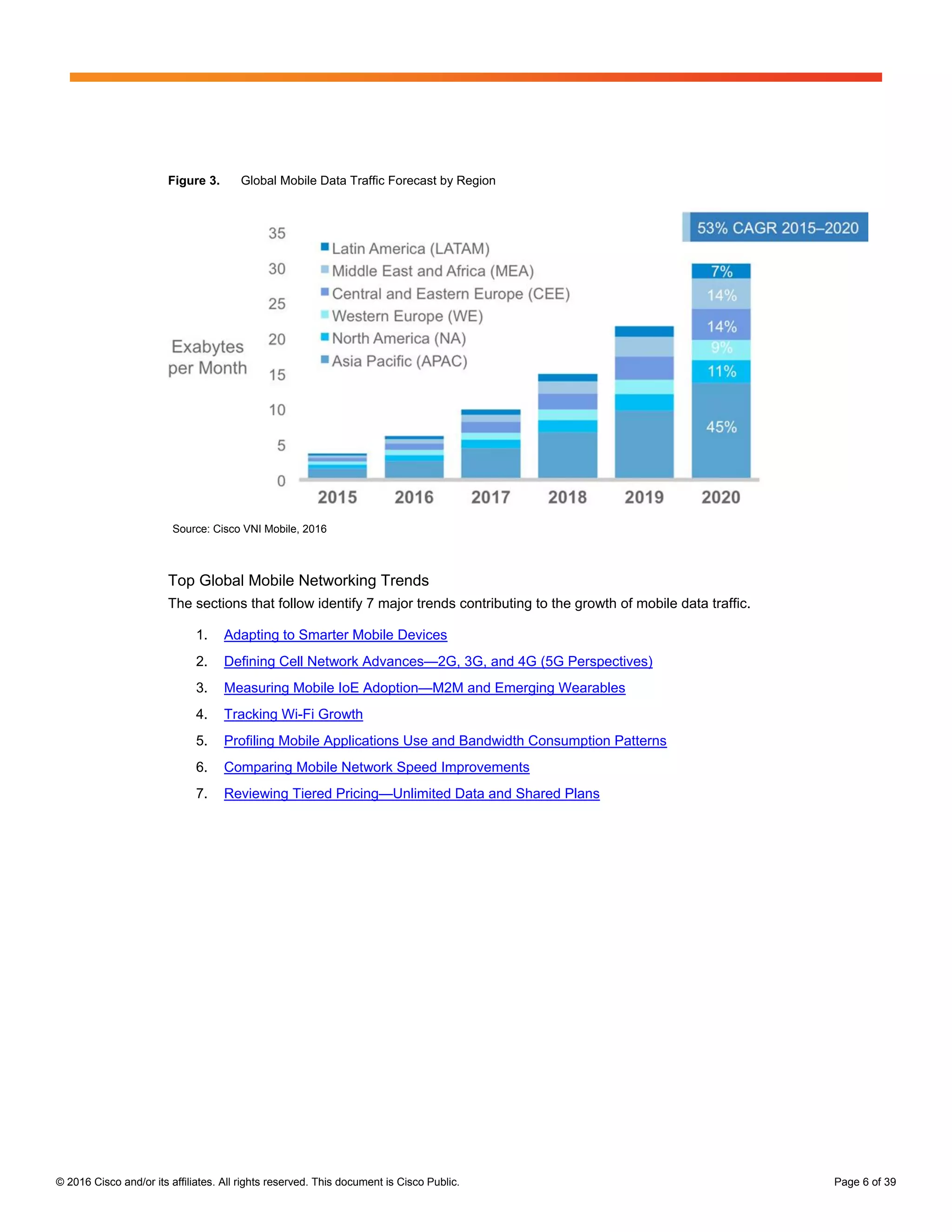 © 2016 Cisco and/or its affiliates. All rights reserved. This document is Cisco Public. Page 6 of 39
Figure 3. Global Mobile Data Traffic Forecast by Region
Source: Cisco VNI Mobile, 2016
Top Global Mobile Networking Trends
The sections that follow identify 7 major trends contributing to the growth of mobile data traffic.
1. Adapting to Smarter Mobile Devices
2. Defining Cell Network Advances—2G, 3G, and 4G (5G Perspectives)
3. Measuring Mobile IoE Adoption—M2M and Emerging Wearables
4. Tracking Wi-Fi Growth
5. Profiling Mobile Applications Use and Bandwidth Consumption Patterns
6. Comparing Mobile Network Speed Improvements
7. Reviewing Tiered Pricing—Unlimited Data and Shared Plans
 