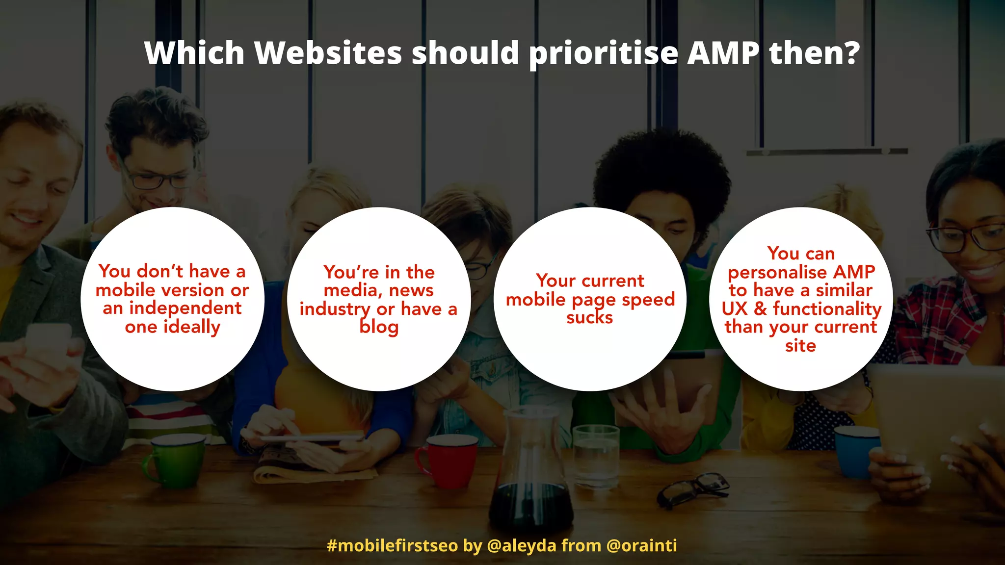 Which Websites should prioritise AMP then?
You’re in the
media, news
industry or have a
blog
Your current
mobile page speed
sucks
You can
personalise AMP
to have a similar
UX & functionality
than your current
site
You don’t have a
mobile version or
an independent
one ideally
#mobileﬁrstseo by @aleyda from @orainti
 