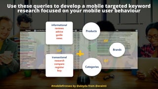 #mobileﬁrstseo by @aleyda from @orainti
Use these queries to develop a mobile targeted keyword  
research focused on your mobile user behaviour
+
informational
reviews
advice
guide
news
transactional
research
compare
register
buy
or
Products
Brands
Categories
or
or
 