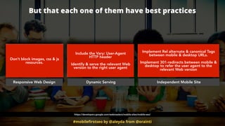 #mobileﬁrstseo by @aleyda from @orainti
But that each one of them have best practices
Responsive Web Design Dynamic Serving Independent Mobile Site
Don’t block images, css & js
resources.
Include the Vary: User-Agent  
HTTP header
Identify & serve the relevant Web
version to the right user agent
Implement Rel alternate & canonical Tags
between mobile & desktop URLs.  
 
Implement 301-redirects between mobile &
desktop to refer the user agent to the
relevant Web version
https://developers.google.com/webmasters/mobile-sites/mobile-seo/
 