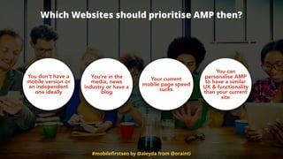 Which Websites should prioritise AMP then?
You’re in the
media, news
industry or have a
blog
Your current
mobile page speed
sucks
You can
personalise AMP
to have a similar
UX & functionality
than your current
site
You don’t have a
mobile version or
an independent
one ideally
#mobileﬁrstseo by @aleyda from @orainti
 