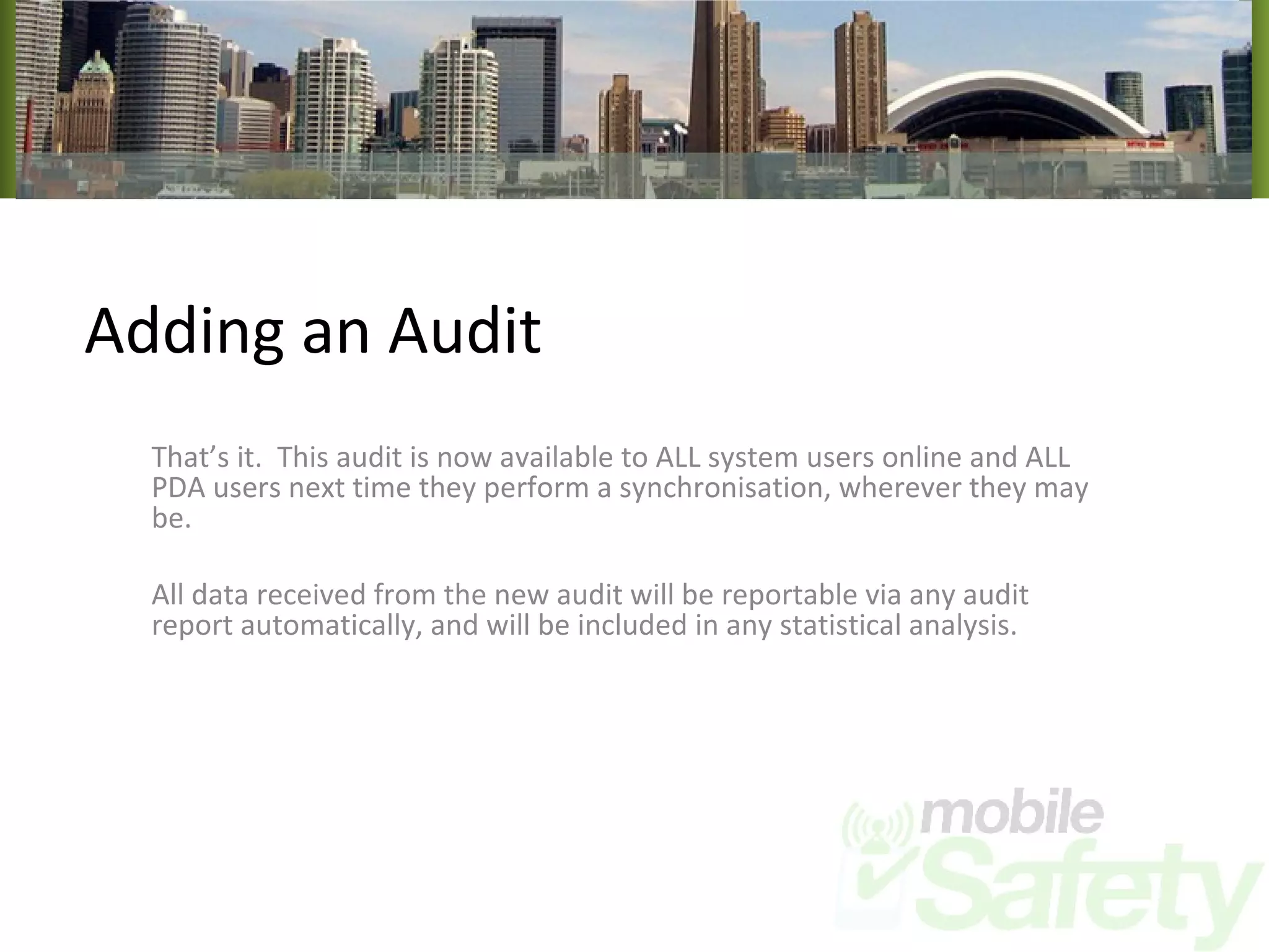 Adding an Audit That’s it.  This audit is now available to ALL system users online and ALL PDA users next time they perform a synchronisation, wherever they may be. All data received from the new audit will be reportable via any audit report automatically, and will be included in any statistical analysis. 