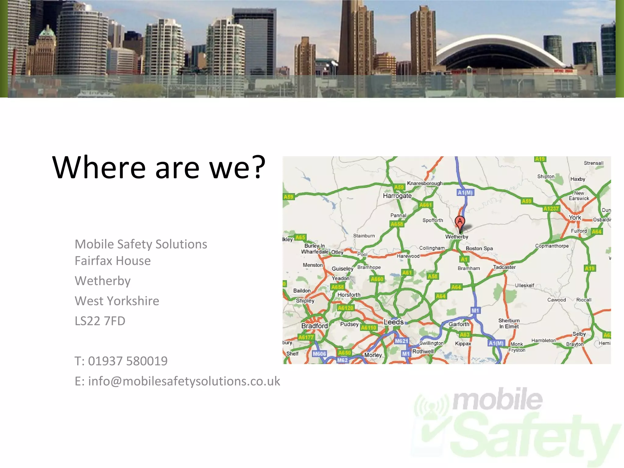 Where are we? Mobile Safety Solutions Fairfax House Wetherby West Yorkshire LS22 7FD T: 01937 580019 E: info@mobilesafetysolutions.co.uk 