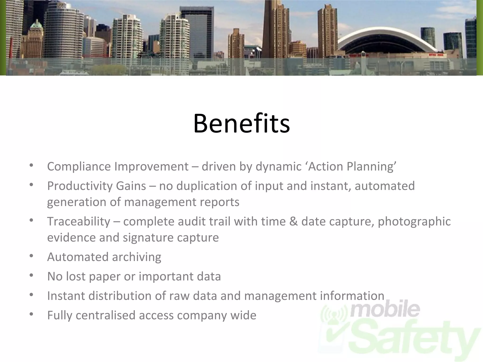 Benefits Compliance Improvement – driven by dynamic ‘Action Planning’ Productivity Gains – no duplication of input and instant, automated generation of management reports Traceability – complete audit trail with time & date capture, photographic evidence and signature capture Automated archiving No lost paper or important data Instant distribution of raw data and management information Fully centralised access company wide 