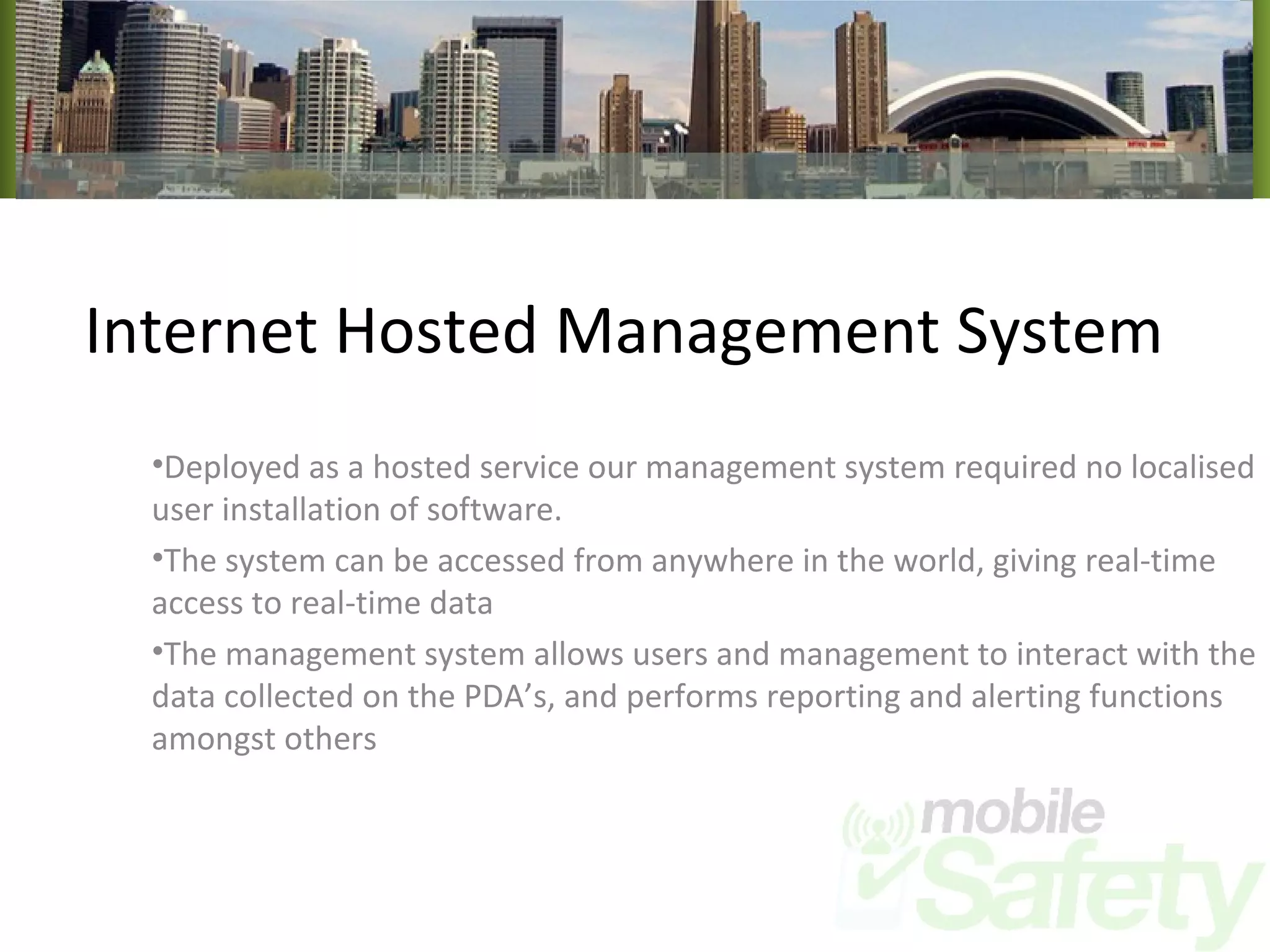 Internet Hosted Management System Deployed as a hosted service our management system required no localised user installation of software. The system can be accessed from anywhere in the world, giving real-time access to real-time data The management system allows users and management to interact with the data collected on the PDA’s, and performs reporting and alerting functions amongst others 
