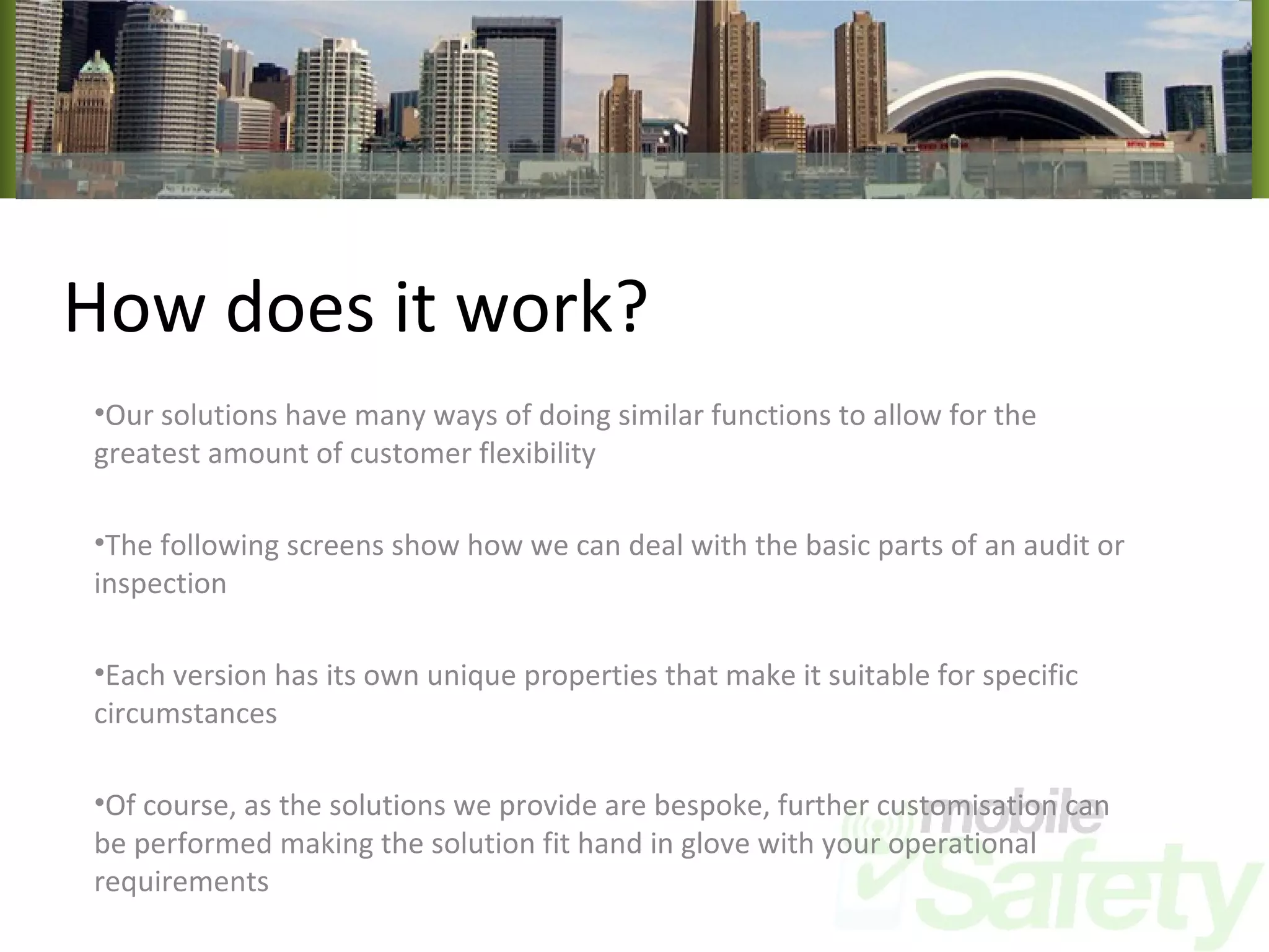 How does it work? Our solutions have many ways of doing similar functions to allow for the greatest amount of customer flexibility The following screens show how we can deal with the basic parts of an audit or inspection Each version has its own unique properties that make it suitable for specific circumstances Of course, as the solutions we provide are bespoke, further customisation can be performed making the solution fit hand in glove with your operational requirements 