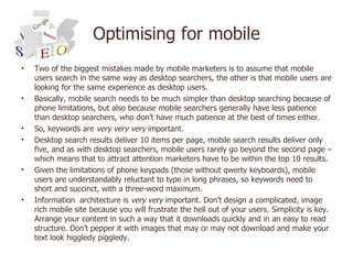 Optimising for mobile <ul><li>Two of the biggest mistakes made by mobile marketers is to assume that mobile users search i...