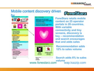 Mobile content discovery driven by  FoneStarz retails mobile content on 25 operator portals in 20 countries. With variable connectivity and tiny screens, discovery is key – recommendation and search encourages that and adds sales Recommendation adds 12% to sales volume Search adds 6% to sales volume www.fonestarz.com   wap.kazzip.com 