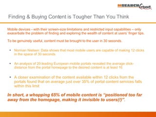Finding & Buying Content is Tougher Than You Think M obile devices - with their screen-size limitations and restricted input capabilities – only exacerbate the problem of finding and exploring the wealth of content at users’ finger tips . To be genuinely useful, content must be brought to the user in 30 seconds.  Norman Nielsen: Data shows that most mobile users are capable of making 12 clicks in the space of 30 seconds An analysis of 20 leading European mobile portals revealed the average click-distance from the portal homepage to the desired content is at least 16 A closer examination of the content available within 12 clicks from the portals found that on average just over 35% of portal content services falls within this limit  In short, a whopping 65% of mobile content is “positioned too far away from the homepage, making it invisible to users(!)” .  