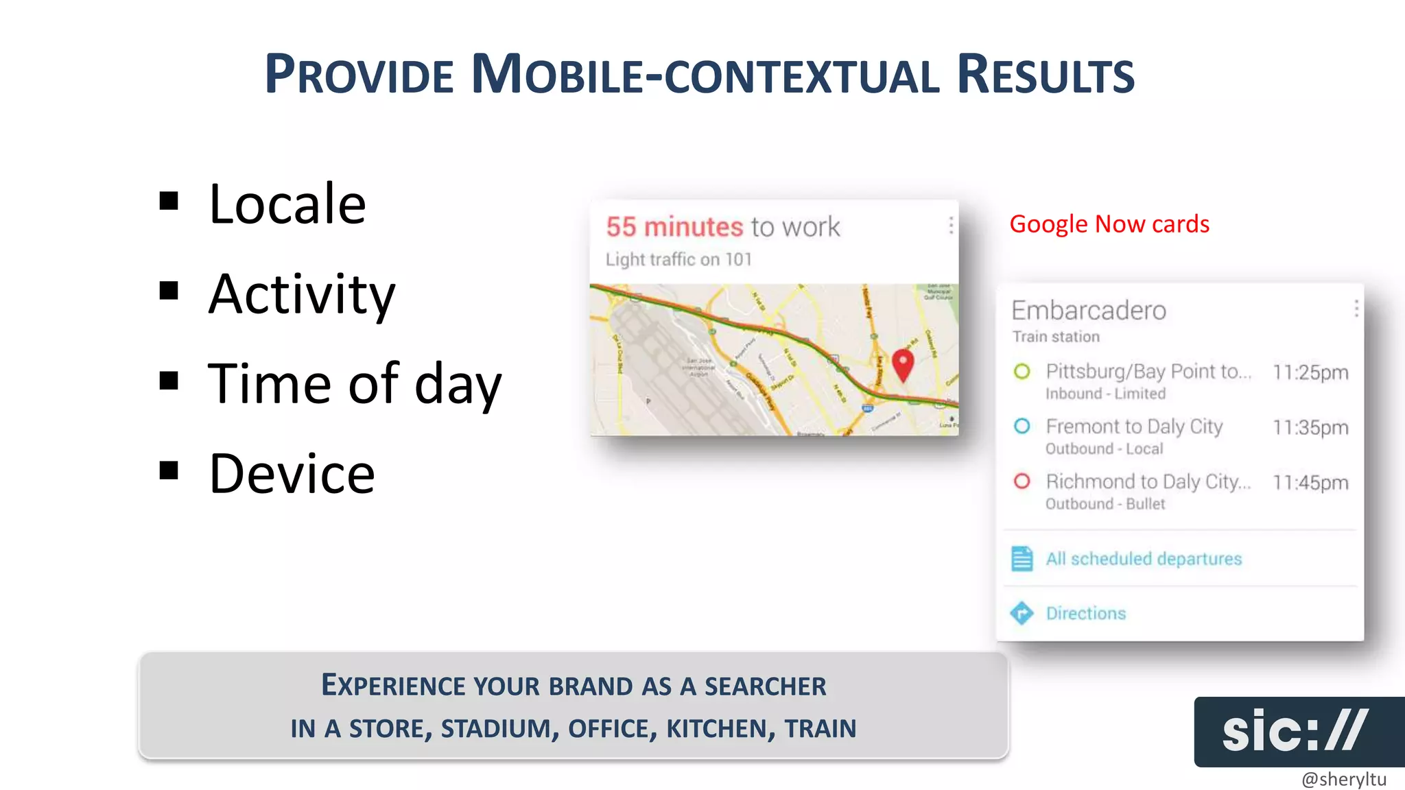 PROVIDE MOBILE-CONTEXTUAL RESULTS

   Locale                                           Google Now cards

   Activity
   Time of day
   Device


          EXPERIENCE YOUR BRAND AS A SEARCHER
       IN A STORE, STADIUM, OFFICE, KITCHEN, TRAIN
                                                                        @sheryltu
 