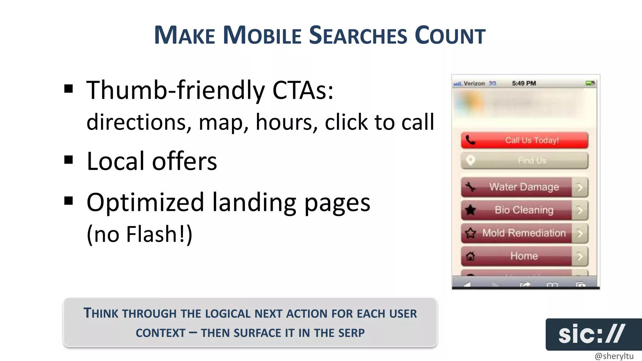 MAKE MOBILE SEARCHES COUNT
 Thumb-friendly CTAs:
 directions, map, hours, click to call
 Local offers
 Optimized landing pages
 (no Flash!)


 THINK THROUGH THE LOGICAL NEXT ACTION FOR EACH USER
         CONTEXT – THEN SURFACE IT IN THE SERP
                                                       @sheryltu
 