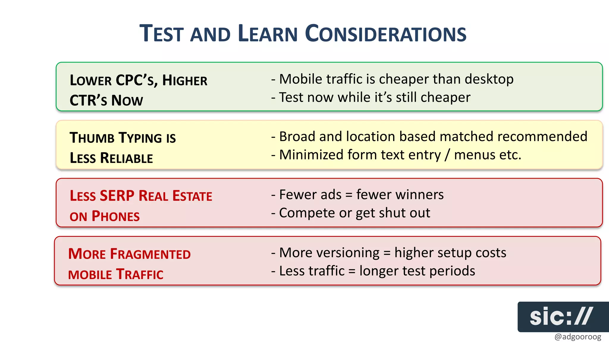 TEST AND LEARN CONSIDERATIONS
LOWER CPC’S, HIGHER     - Mobile traffic is cheaper than desktop
CTR’S NOW               - Test now while it’s still cheaper

THUMB TYPING IS         - Broad and location based matched recommended
LESS RELIABLE           - Minimized form text entry / menus etc.

LESS SERP REAL ESTATE   - Fewer ads = fewer winners
ON PHONES               - Compete or get shut out

MORE FRAGMENTED         - More versioning = higher setup costs
MOBILE TRAFFIC          - Less traffic = longer test periods



                                                                   @adgooroog
 