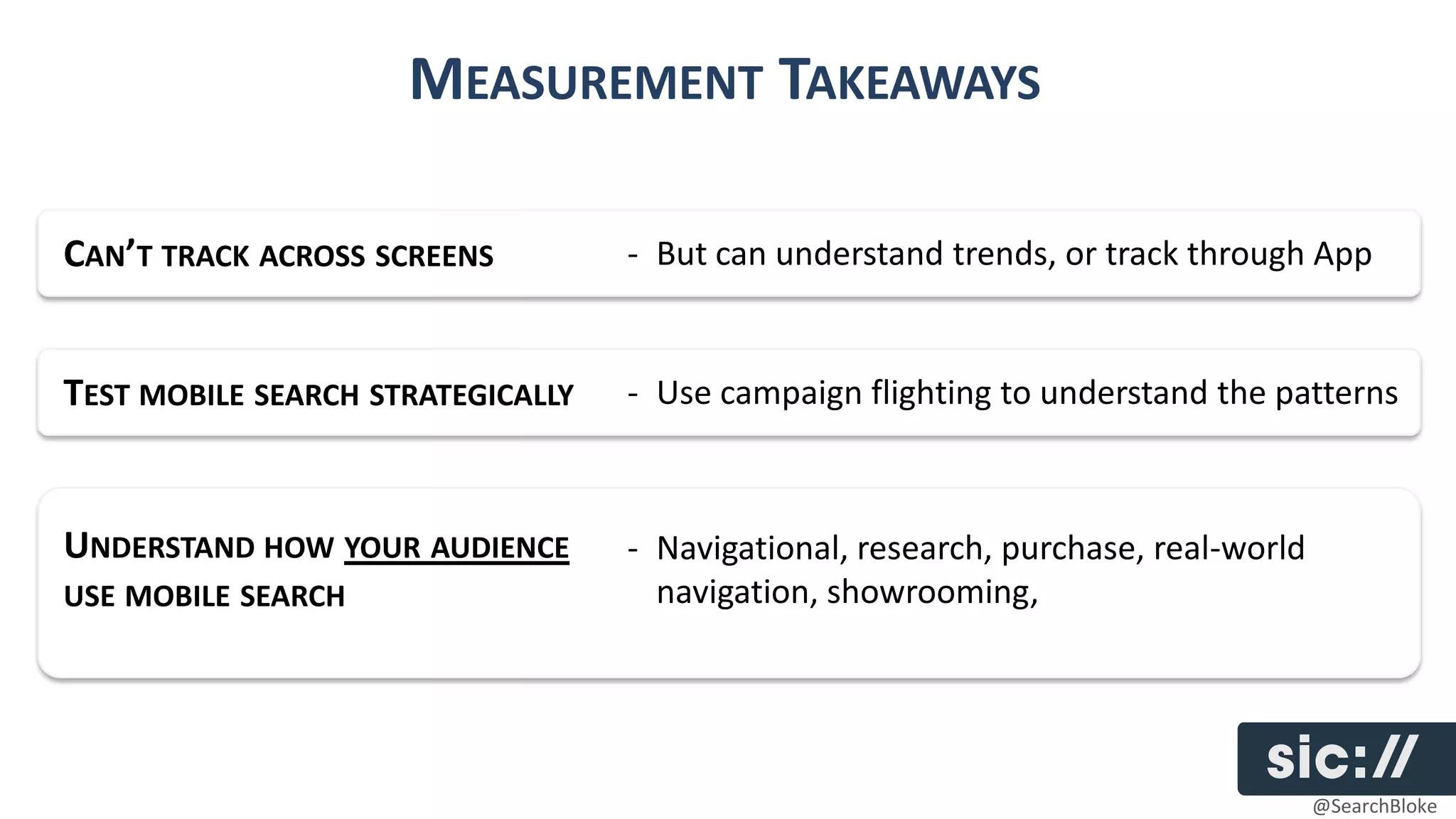 MEASUREMENT TAKEAWAYS

CAN’T TRACK ACROSS SCREENS         - But can understand trends, or track through App


TEST MOBILE SEARCH STRATEGICALLY   - Use campaign flighting to understand the patterns



UNDERSTAND HOW YOUR AUDIENCE       - Navigational, research, purchase, real-world
USE MOBILE SEARCH                    navigation, showrooming,




                                                                                    @SearchBloke
 