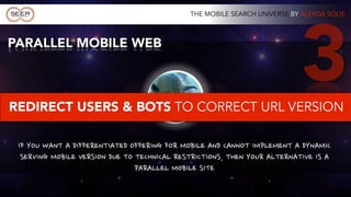 THE MOBILE SEARCH UNIVERSE BY ALEYDA SOLIS




                             3
YOU CAN DO
  IT WITH
                                                             3
                                                                     PARALLEL MOBILE SITE

 1
                                                MOBILE WEB
     RESPONSIVE WEB DESIGN




                                                APPROACHES
                                       2
                     DYNAMIC SERVING
 