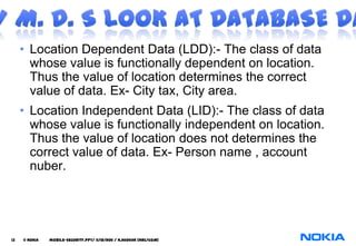• Location Dependent Data (LDD):- The class of data
       whose value is functionally dependent on location.
       Thus the value of location determines the correct
       value of data. Ex- City tax, City area.
     • Location Independent Data (LID):- The class of data
       whose value is functionally independent on location.
       Thus the value of location does not determines the
       correct value of data. Ex- Person name , account
       nuber.




13   © NOKIA   mobile-security.PPT/ 11/12/2011 / N.Asokan (NRC/COM)
 