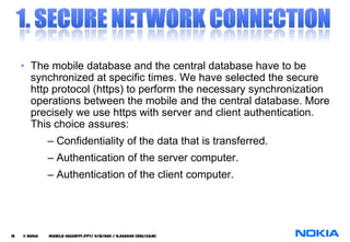 • The mobile database and the central database have to be
       synchronized at specific times. We have selected the secure
       http protocol (https) to perform the necessary synchronization
       operations between the mobile and the central database. More
       precisely we use https with server and client authentication.
       This choice assures:
               – Confidentiality of the data that is transferred.
               – Authentication of the server computer.
               – Authentication of the client computer.




15   © NOKIA   mobile-security.PPT/ 11/12/2011 / N.Asokan (NRC/COM)
 