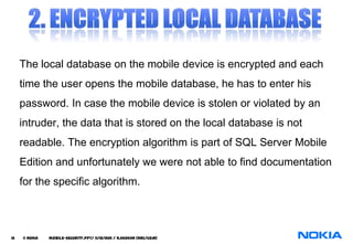 The local database on the mobile device is encrypted and each
     time the user opens the mobile database, he has to enter his
     password. In case the mobile device is stolen or violated by an
     intruder, the data that is stored on the local database is not
     readable. The encryption algorithm is part of SQL Server Mobile
     Edition and unfortunately we were not able to find documentation
     for the specific algorithm.




16   © NOKIA   mobile-security.PPT/ 11/12/2011 / N.Asokan (NRC/COM)
 